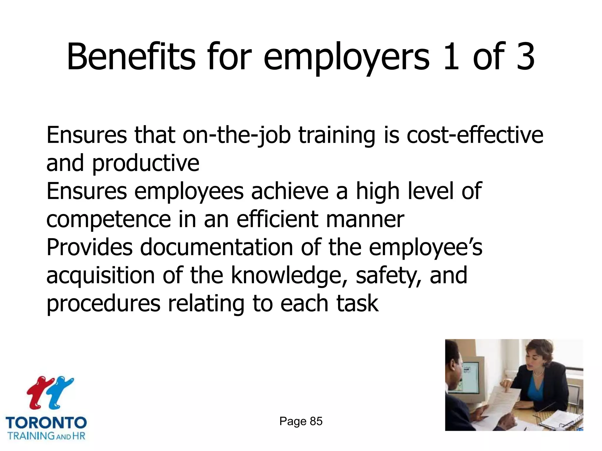 Benefits for employers 1 of 3

Ensures that on-the-job training is cost-effective
and productive
Ensures employees achieve a high level of
competence in an efficient manner
Provides documentation of the employee’s
acquisition of the knowledge, safety, and
procedures relating to each task



                       Page 85
 