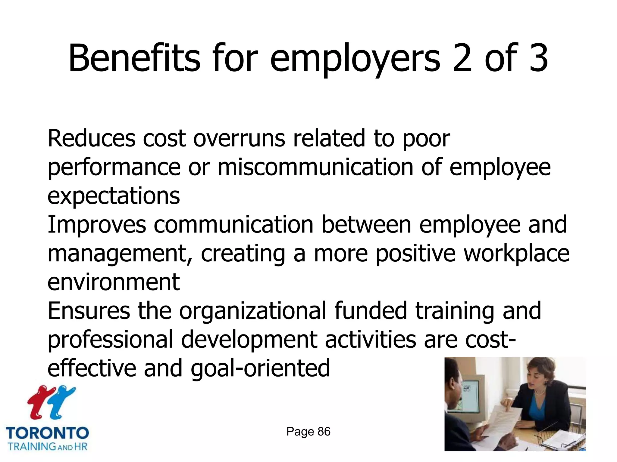 Benefits for employers 2 of 3

Reduces cost overruns related to poor
performance or miscommunication of employee
expectations
Improves communication between employee and
management, creating a more positive workplace
environment
Ensures the organizational funded training and
professional development activities are cost-
effective and goal-oriented

                     Page 86
 