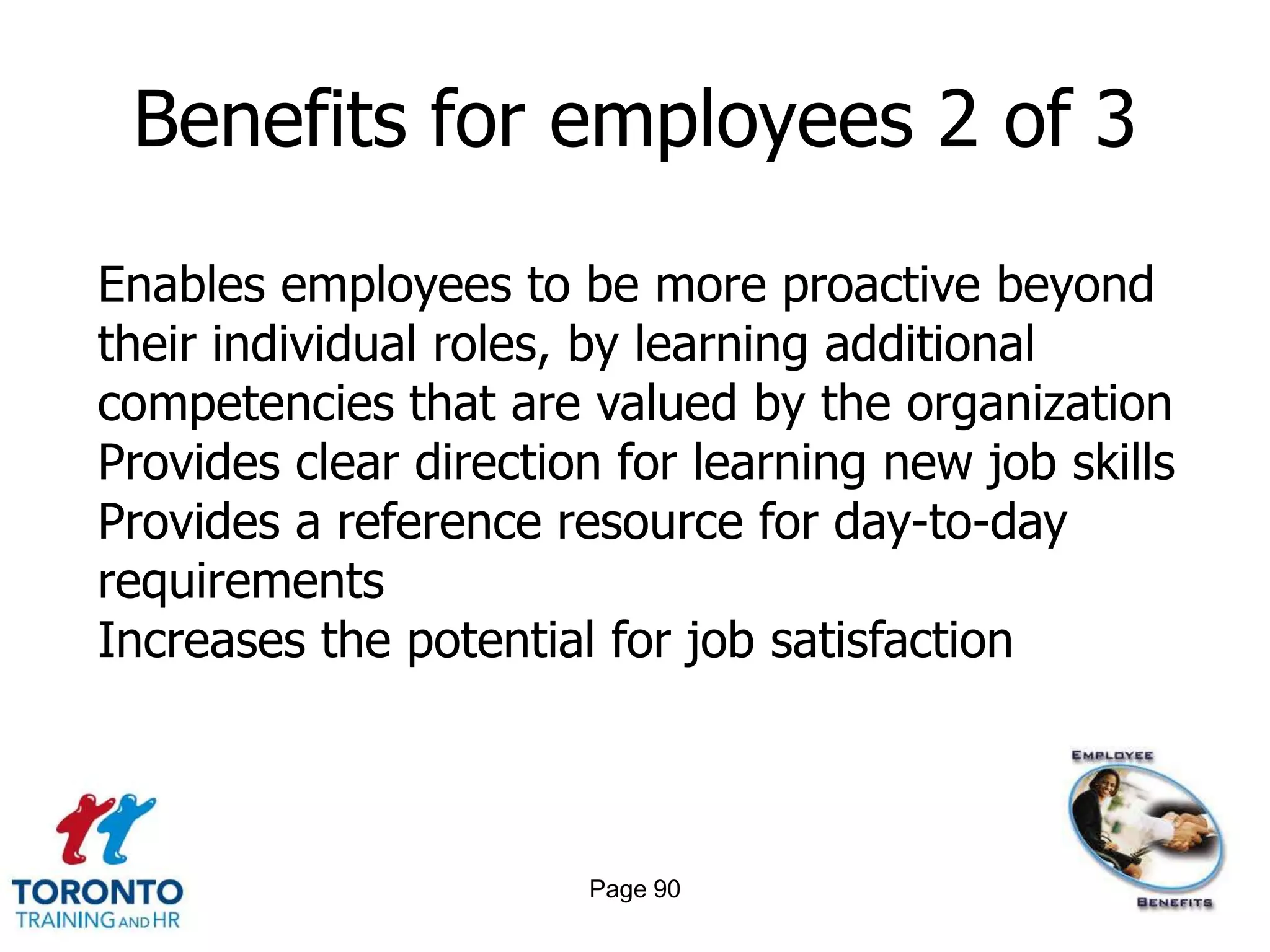 Benefits for employees 2 of 3

Enables employees to be more proactive beyond
their individual roles, by learning additional
competencies that are valued by the organization
Provides clear direction for learning new job skills
Provides a reference resource for day-to-day
requirements
Increases the potential for job satisfaction



                       Page 90
 
