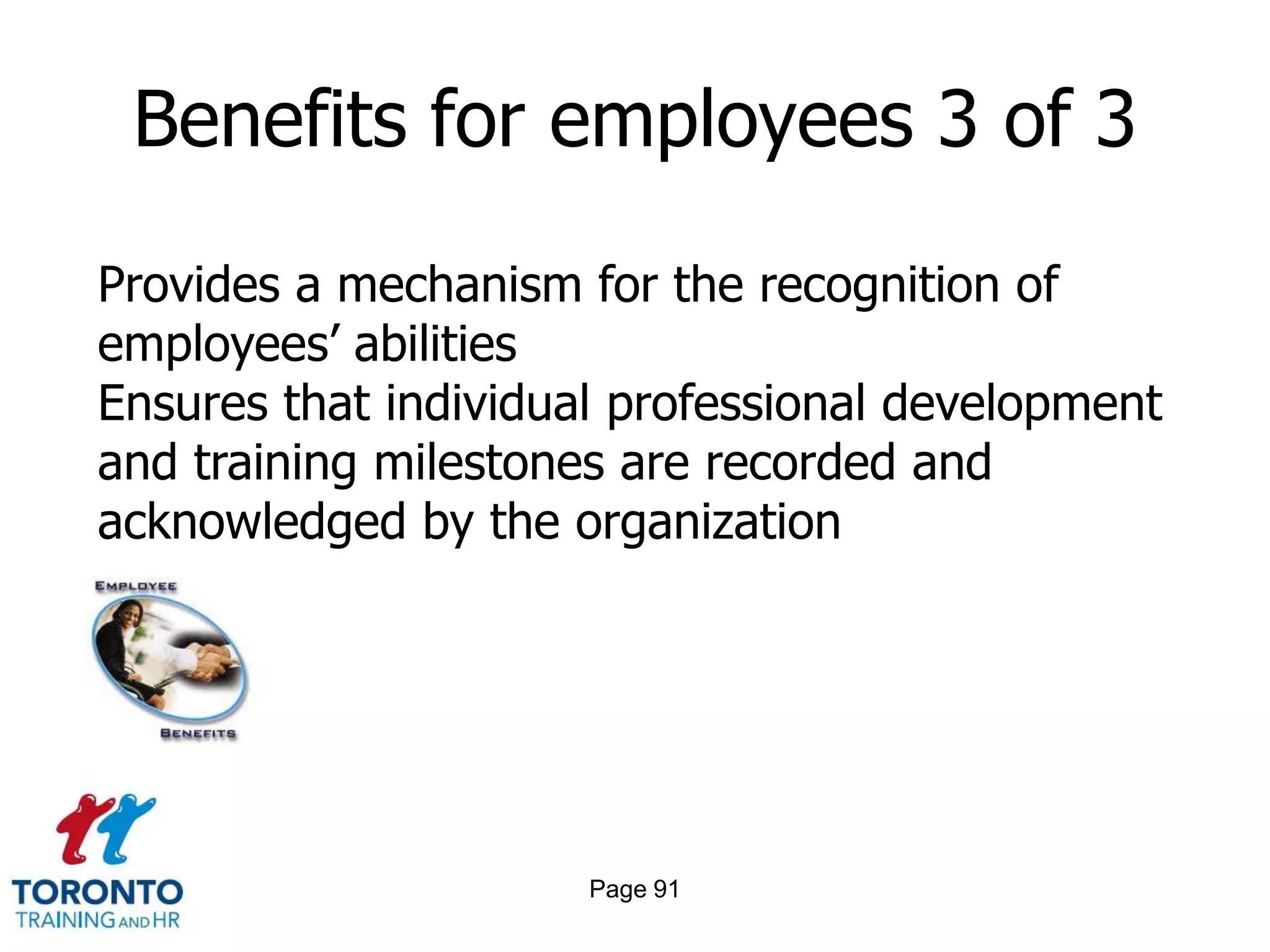 Benefits for employees 3 of 3

Provides a mechanism for the recognition of
employees’ abilities
Ensures that individual professional development
and training milestones are recorded and
acknowledged by the organization




                      Page 91
 