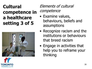 Elements of cultural 
competence 
• Examine values, 
behaviours, beliefs and 
assumptions 
• Recognize racism and the 
institutions or behaviours 
that breed racism 
• Engage in activities that 
help you to reframe your 
thinking 
30 
Cultural 
competence in 
a healthcare 
setting 3 of 5 
 
