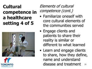 Elements of cultural 
competence (cont.) 
• Familiarize oneself with 
core cultural elements of 
the communities served 
• Engage clients and 
patients to share their 
reality is similar or 
different to what learned 
• Learn and engage clients 
to share, how they define, 
name and understand 
disease and treatment 31 
Cultural 
competence in 
a healthcare 
setting 4 of 5 
 