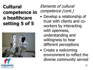 Elements of cultural 
competence (cont.) 
• Develop a relationship of 
trust with clients and co-workers 
by interacting 
with openness, 
understanding and 
willingness to hear 
different perceptions 
• Create a welcoming 
environment to reflect the 
diverse community served 
32 
Cultural 
competence in 
a healthcare 
setting 5 of 5 
 