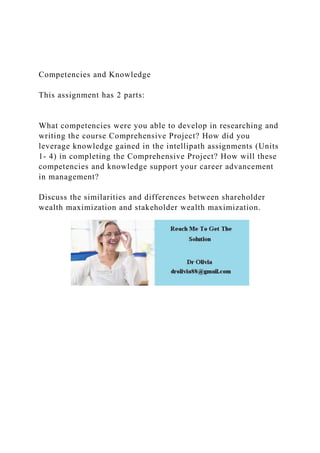Competencies and Knowledge
This assignment has 2 parts:
What competencies were you able to develop in researching and
writing the course Comprehensive Project? How did you
leverage knowledge gained in the intellipath assignments (Units
1- 4) in completing the Comprehensive Project? How will these
competencies and knowledge support your career advancement
in management?
Discuss the similarities and differences between shareholder
wealth maximization and stakeholder wealth maximization.
 