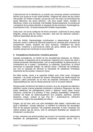 Currículum educació secundària obligatòria – Decret 143/2007 DOGC núm. 4915
Annex 1 – Competències bàsiques 13
L'estructuració de la identitat és un procés que comença prenent consciència
del lloc que ocupa en el seu àmbit familiar i integrant els valors del seu entorn
més proper. En arribar a l'escola, cal que els nois i les noies, tot reconeixent les
seves eleccions, les seves opinions i els seus propis valors, acceptin la
diferència i s'obrin a la diversitat. Cal treballar l'autoconeixement, la construcció
i acceptació de la pròpia identitat, la regulació de les emocions, l'autoexigència,
el pensament crític, i el desenvolupament d'hàbits responsables.
Cada noia i noi ha de configurar de forma conscient i autònoma la seva pròpia
biografia, d'acord amb les seves voluntats i amb tots els referents culturals i
històrics disponibles del seu entorn.
Tots els àmbits d'aprenentatge contribueixen a desenvolupar la identitat
personal, social o cultural de l'alumnat posant-lo en contacte amb universos de
coneixement variats, ampliant els seus horitzons, mobilitzant les seves
facultats, incitant-lo a pronunciar-se sobre els grans debats que animen la
societat, perquè així construeixi la seva identitat.
6. Competència d'autonomia i iniciativa personal
Aquesta competència, en l'àmbit de les competències bàsiques, es refereix,
d'una banda, a l'adquisició de la consciència i aplicació d'un conjunt de valors i
actituds personals interrelacionades, com la responsabilitat, la perseverança, el
coneixement de si mateix i l'autoestima, la creativitat, l'autocrítica, el control
emocional, la capacitat d'elegir, de calcular riscos i d'afrontar els problemes,
així com la capacitat de demorar la necessitat de satisfacció immediata,
d'aprendre de les errades i d'assumir riscos.
De l'altra banda, remet a la capacitat d'elegir amb criteri propi, d'imaginar
projectes, i de portar endavant les accions necessàries per desenvolupar les
opcions i plans personals -en el marc de projectes individuals o col·lectius-
responsabilitzant-se, tant en l'àmbit personal, com en el social i laboral.
Suposa poder transformar les idees en accions, és a dir, proposar-se objectius i
planificar i portar a terme projectes individuals o col·lectius. Requereix, per tant,
poder reelaborar els plantejaments previs o elaborar noves idees, buscar
solucions i portar-les a la pràctica. A més, analitzar possibilitats i limitacions,
conèixer les fases de desenvolupament d'un projecte, planificar, prendre
decisions, actuar, avaluar el que s'ha fet i autoavaluar-se, extreure'n
conclusions i valorar les possibilitats de millora.
Exigeix, per tot això, tenir una visió estratègica dels reptes i oportunitats que
ajudi a identificar i complir objectius i a mantenir la motivació per aconseguir
l'èxit en les tasques escolars i els projectes personals. A més, comporta una
actitud positiva cap els canvis, amb la necessària flexibilitat per adaptar-s'hi
críticament i constructiva.
A més, comporta una actitud positiva cap al canvi i la innovació que pressuposa
flexibilitat de plantejaments, podent comprendre aquests canvis com a
 