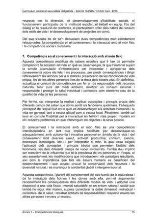 Currículum educació secundària obligatòria – Decret 143/2007 DOGC núm. 4915
Annex 1 – Competències bàsiques 15
respecte per la diversitat, el desenvolupament d'habilitats socials, el
funcionament participatiu de la institució escolar, el treball en equip, l'ús del
diàleg en la resolució de conflictes, el plantejament crític dels hàbits de consum
dels estils de vida i el desenvolupament de projectes en comú.
Del que s'acaba de dir se'n dedueixen dues competències molt estretament
relacionades: la competència en el coneixement i la interacció amb el món físic
i la competència social i ciutadana.
7. Competència en el coneixement i la interacció amb el món físic
Aquesta competència mobilitza els sabers escolars que li han de permetre
comprendre la societat i el món en què es desenvolupa, fa que l'alumnat superi
la simple acumulació d'informacions per interpretar i apropiar-se dels
coneixements sobre els fets i els processos, per predir conseqüències i dirigir
reflexivament les accions per a la millora i preservació de les condicions de vida
pròpia, les de les altres persones i les de la resta dels éssers vius. En definitiva,
actualitza el conjunt de competències per fer un ús responsable dels recursos
naturals, tenir cura del medi ambient, realitzar un consum racional i
responsable i protegir la salut individual i col·lectiva com elements clau de la
qualitat de vida de les persones.
Per fer-ho, cal interpretar la realitat i aplicar conceptes i principis propis dels
diferents camps del saber que donin sentit als fenòmens quotidians, l'adequada
percepció de l'espai físic en el qual es desenvolupen les activitats humanes i la
vida en general, tant a escala global com a escala local. Finalment, també cal
tenir en compte l'habilitat per a interactuar en l'entorn més proper: moure's en
ell i resoldre problemes en què intervinguin els objectes i la seva posició.
El coneixement i la interacció amb el món físic és una competència
interdisciplinària en tant que implica habilitats per desenvolupar-se
adequadament, amb autonomia i iniciativa personal en àmbits de la vida i del
coneixement molt diversos (salut, activitat productiva, consum, ciència,
processos tecnològics, etc.) i per interpretar el món, la qual cosa exigeix
l'aplicació dels conceptes i principis bàsics que permeten l'anàlisi dels
fenòmens des dels diferents camps de saber involucrats. També duu implícit
ser conscient de la influència que té la presència de les persones en l'espai, el
seu assentament, les modificacions que introdueixen i els paisatges resultants,
així com la importància que tots els éssers humans es beneficien del
desenvolupament i que aquest procuri la conservació dels recursos i la
diversitat natural, i es mantingui la solidaritat global i intergeneracional.
Aquesta competència, i partint del coneixement del cos humà, de la naturalesa i
de la interacció dels homes i les dones amb ella, permet argumentar
racionalment les conseqüències dels diferents modes de vida, i adoptar una
disposició a una vida física i mental saludable en un entorn natural i social que
també ho sigui. Així mateix, suposa considerar la doble dimensió -individual i
col·lectiva- de la salut, i mostrar actituds de responsabilitat i respecte envers les
altres persones i envers un mateix.
 