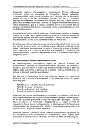 Currículum educació secundària obligatòria – Decret 143/2007 DOGC núm. 4915
Annex 1 – Competències bàsiques 18
fonaments, maneres d'organització i funcionament. Permet reflexionar
críticament sobre els conceptes de democràcia, llibertat, solidaritat,
corresponsabilitat, participació i ciutadania, amb particular atenció als drets i
deures reconeguts en les declaracions internacionals, en la Constitució
espanyola i en l'Estatut d'autonomia de Catalunya, així com la seva aplicació
per part de diverses institucions, i mostrar un comportament coherent amb els
valors democràtics, que a la vegada comporta disposar d'habilitats com la
presa de consciència dels propis pensaments, valors, sentiments i accions, i llur
control i autoregulació.
L'exercici de la ciutadania implica disposar d'habilitats per participar activament
i plena en la vida cívica, significa construir, acceptar i practicar normes de
convivència d'acord amb els valors democràtics, exercir els drets, llibertats,
responsabilitats i deures cívics, i defensar també els drets d'altri.
En síntesi, aquesta competència suposa comprendre la realitat social en què es
viu, afrontar la convivència i els conflictes emprant el judici ètic basat en els
valors i pràctiques democràtiques, i exercir la ciutadania, actuant amb criteri
propi, contribuint a la construcció de la pau i la democràcia, i mantenint una
actitud constructiva, solidària i responsable davant el compliment dels drets i
obligacions cívics.
Desenvolupament de les competències bàsiques
El desenvolupament competencial implica la capacitat d'utilitzar els
coneixements i habilitats, de manera transversal i interactiva, en contextos i
situacions que requereixen la intervenció de coneixements vinculats a diferents
sabers, cosa que implica la comprensió, la reflexió i el discerniment tenint en
compte la dimensió social de cada situació.
Per avançar en l'assoliment de les competències bàsiques és fonamental
emmarcar els processos d'ensenyament i d'aprenentatge entorn als quatre
eixos següents:
- Aprendre a ser i actuar de manera autònoma.
- Aprendre a pensar i comunicar.
- Aprendre a descobrir i tenir iniciativa.
- Aprendre a conviure i habitar el món.
Aprendre a ser i actuar de manera autònoma per tal que cadascú construeixi la
seva pròpia manera de ser i utilitzi aquesta manera de ser per a desenvolupar-
se en les situacions que l'àmbit escolar i la pròpia vida li plantegen. Treballar
l'autoconeixement, la construcció i l'acceptació de la pròpia identitat, la
regulació de les emocions, l'autoexigència i el desenvolupament d'estratègies
d'aprenentatge, del pensament crític i d'hàbits responsables és essencial per a
aprendre a ser i actuar de manera autònoma.
Aprendre a pensar i comunicar per tal d'afavorir la comprensió significativa de
les informacions i la construcció de coneixements cada vegada més
complexos. Cercar i gestionar informació provinent de diferents fonts i suports,
 