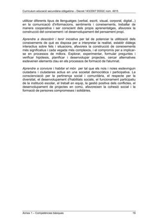 Currículum educació secundària obligatòria – Decret 143/2007 DOGC núm. 4915
Annex 1 – Competències bàsiques 19
utilitzar diferents tipus de llenguatges (verbal, escrit, visual, corporal, digital...)
en la comunicació d'informacions, sentiments i coneixements, treballar de
manera cooperativa i ser conscient dels propis aprenentatges, afavoreix la
construcció del coneixement i el desenvolupament del pensament propi.
Aprendre a descobrir i tenir iniciativa per tal de potenciar la utilització dels
coneixements de què es disposa per a interpretar la realitat, establir diàlegs
interactius sobre fets i situacions, afavoreix la construcció de coneixements
més significatius i cada vegada més complexos, i el compromís per a implicar-
se en processos de millora. Explorar, experimentar, formular preguntes i
verificar hipòtesis, planificar i desenvolupar projectes, cercar alternatives
esdevenen elements clau en els processos de formació de l'alumnat.
Aprendre a conviure i habitar el món per tal que els nois i noies esdevinguin
ciutadans i ciutadanes actius en una societat democràtica i participativa. La
conscienciació per la pertinença social i comunitària, el respecte per la
diversitat, el desenvolupament d'habilitats socials, el funcionament participatiu
de la institució escolar, el treball en equip, la gestió positiva dels conflictes, el
desenvolupament de projectes en comú, afavoreixen la cohesió social i la
formació de persones compromeses i solidàries.
 