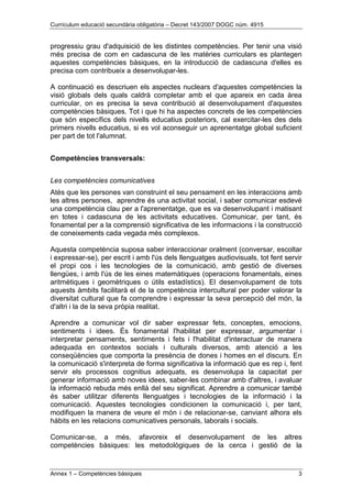 Currículum educació secundària obligatòria – Decret 143/2007 DOGC núm. 4915
Annex 1 – Competències bàsiques 3
progressiu grau d'adquisició de les distintes competències. Per tenir una visió
més precisa de com en cadascuna de les matèries curriculars es plantegen
aquestes competències bàsiques, en la introducció de cadascuna d'elles es
precisa com contribueix a desenvolupar-les.
A continuació es descriuen els aspectes nuclears d'aquestes competències la
visió globals dels quals caldrà completar amb el que apareix en cada àrea
curricular, on es precisa la seva contribució al desenvolupament d'aquestes
competències bàsiques. Tot i que hi ha aspectes concrets de les competències
que són específics dels nivells educatius posteriors, cal exercitar-les des dels
primers nivells educatius, si es vol aconseguir un aprenentatge global suficient
per part de tot l'alumnat.
Competències transversals:
Les competències comunicatives
Atès que les persones van construint el seu pensament en les interaccions amb
les altres persones, aprendre és una activitat social, i saber comunicar esdevé
una competència clau per a l'aprenentatge, que es va desenvolupant i matisant
en totes i cadascuna de les activitats educatives. Comunicar, per tant, és
fonamental per a la comprensió significativa de les informacions i la construcció
de coneixements cada vegada més complexos.
Aquesta competència suposa saber interaccionar oralment (conversar, escoltar
i expressar-se), per escrit i amb l'ús dels llenguatges audiovisuals, tot fent servir
el propi cos i les tecnologies de la comunicació, amb gestió de diverses
llengües, i amb l'ús de les eines matemàtiques (operacions fonamentals, eines
aritmètiques i geomètriques o útils estadístics). El desenvolupament de tots
aquests àmbits facilitarà el de la competència intercultural per poder valorar la
diversitat cultural que fa comprendre i expressar la seva percepció del món, la
d'altri i la de la seva pròpia realitat.
Aprendre a comunicar vol dir saber expressar fets, conceptes, emocions,
sentiments i idees. És fonamental l'habilitat per expressar, argumentar i
interpretar pensaments, sentiments i fets i l'habilitat d'interactuar de manera
adequada en contextos socials i culturals diversos, amb atenció a les
conseqüències que comporta la presència de dones i homes en el discurs. En
la comunicació s'interpreta de forma significativa la informació que es rep i, fent
servir els processos cognitius adequats, es desenvolupa la capacitat per
generar informació amb noves idees, saber-les combinar amb d'altres, i avaluar
la informació rebuda més enllà del seu significat. Aprendre a comunicar també
és saber utilitzar diferents llenguatges i tecnologies de la informació i la
comunicació. Aquestes tecnologies condicionen la comunicació i, per tant,
modifiquen la manera de veure el món i de relacionar-se, canviant alhora els
hàbits en les relacions comunicatives personals, laborals i socials.
Comunicar-se, a més, afavoreix el desenvolupament de les altres
competències bàsiques: les metodològiques de la cerca i gestió de la
 