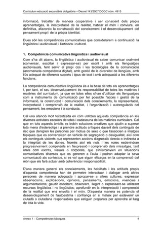 Currículum educació secundària obligatòria – Decret 143/2007 DOGC núm. 4915
Annex 1 – Competències bàsiques 4
informació, treballar de manera cooperativa i ser conscient dels propis
aprenentatges, la interpretació de la realitat, habitar el món i conviure, en
definitiva, afavoreix la construcció del coneixement i el desenvolupament del
pensament propi i de la pròpia identitat.
Dues són les competències comunicatives que considerarem a continuació: la
lingüística i audiovisual, i l'artística i cultural.
1. Competència comunicativa lingüística i audiovisual
Com s'ha dit abans, la lingüística i audiovisual és saber comunicar oralment
(conversar, escoltar i expressar-se) per escrit i amb els llenguatges
audiovisuals, fent servir el propi cos i les tecnologies de la comunicació
(anomenada competència digital), amb gestió de la diversitat de llengües, amb
l'ús adequat de diferents suports i tipus de text i amb adequació a les diferents
funcions.
La competència comunicativa lingüística és a la base de tots els aprenentatges
i, per tant, el seu desenvolupament és responsabilitat de totes les matèries i
matèries del currículum, ja que en totes elles s'han d'utilitzar els llenguatges
com a instruments de comunicació per fer possible l'accés i gestió de la
informació, la construcció i comunicació dels coneixements, la representació,
interpretació i comprensió de la realitat, i l'organització i autoregulació del
pensament, les emocions i la conducta.
Cal una atenció molt focalitzada en com utilitzen aquesta competència en les
diverses activitats escolars de totes i cadascuna de les matèries curriculars. Cal
que en tots aquests àmbits es trobin solucions creatives que ajudin a superar
tota mena d'estereotips i a prendre actituds crítiques davant dels continguts de
risc que denigren les persones per motius de sexe o que l'associen a imatges
tòpiques que es converteixen en vehicle de segregació o desigualtat, així com
els continguts violents que representen accions d'agressió directa o indirecta a
la integritat de les dones. Només així els nois i les noies esdevindran
progressivament competents en l'expressió i comprensió dels missatges, tant
orals com escrits, visuals o corporals, que s'intercanvien en situacions
comunicatives diverses que es generen a l'aula i podran adaptar la seva
comunicació als contextos, si es vol que siguin eficaços en la comprensió del
món que els farà actuar amb coherència i responsabilitat.
D'una manera general els coneixements, les habilitats i les actituds propis
d'aquesta competència han de permetre interactuar i dialogar amb altres
persones de manera adequada i apropar-se a altres cultures; expressar
observacions, explicacions, opinions, pensaments, emocions, vivències i
argumentacions; gaudir escoltant, observant, llegint o expressant-se utilitzant
recursos lingüístics i no lingüístics; aprofundir en la interpretació i comprensió
de la realitat que ens envolta i el món. D'aquesta manera es potencia el
desenvolupament de l'autoestima i confiança en si mateix per esdevenir un
ciutadà o ciutadana responsables que estiguin preparats per aprendre al llarg
de tota la vida.
 