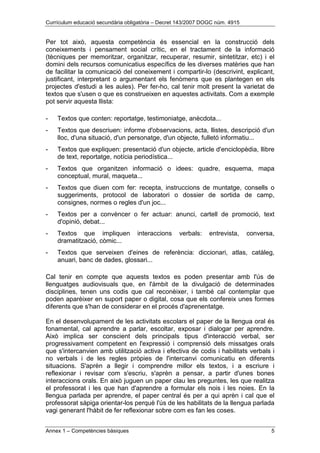 Currículum educació secundària obligatòria – Decret 143/2007 DOGC núm. 4915
Annex 1 – Competències bàsiques 5
Per tot això, aquesta competència és essencial en la construcció dels
coneixements i pensament social crític, en el tractament de la informació
(tècniques per memoritzar, organitzar, recuperar, resumir, sintetitzar, etc) i el
domini dels recursos comunicatius específics de les diverses matèries que han
de facilitar la comunicació del coneixement i compartir-lo (descrivint, explicant,
justificant, interpretant o argumentant els fenòmens que es plantegen en els
projectes d'estudi a les aules). Per fer-ho, cal tenir molt present la varietat de
textos que s'usen o que es construeixen en aquestes activitats. Com a exemple
pot servir aquesta llista:
- Textos que conten: reportatge, testimoniatge, anècdota...
- Textos que descriuen: informe d'observacions, acta, llistes, descripció d'un
lloc, d'una situació, d'un personatge, d'un objecte, fulletó informatiu...
- Textos que expliquen: presentació d'un objecte, article d'enciclopèdia, llibre
de text, reportatge, notícia periodística...
- Textos que organitzen informació o idees: quadre, esquema, mapa
conceptual, mural, maqueta...
- Textos que diuen com fer: recepta, instruccions de muntatge, consells o
suggeriments, protocol de laboratori o dossier de sortida de camp,
consignes, normes o regles d'un joc...
- Textos per a convèncer o fer actuar: anunci, cartell de promoció, text
d'opinió, debat...
- Textos que impliquen interaccions verbals: entrevista, conversa,
dramatització, còmic...
- Textos que serveixen d'eines de referència: diccionari, atlas, catàleg,
anuari, banc de dades, glossari...
Cal tenir en compte que aquests textos es poden presentar amb l'ús de
llenguatges audiovisuals que, en l'àmbit de la divulgació de determinades
disciplines, tenen uns codis que cal reconèixer, i també cal contemplar que
poden aparèixer en suport paper o digital, cosa que els confereix unes formes
diferents que s'han de considerar en el procés d'aprenentatge.
En el desenvolupament de les activitats escolars el paper de la llengua oral és
fonamental, cal aprendre a parlar, escoltar, exposar i dialogar per aprendre.
Això implica ser conscient dels principals tipus d'interacció verbal, ser
progressivament competent en l'expressió i comprensió dels missatges orals
que s'intercanvien amb utilització activa i efectiva de codis i habilitats verbals i
no verbals i de les regles pròpies de l'intercanvi comunicatiu en diferents
situacions. S'aprèn a llegir i comprendre millor els textos, i a escriure i
reflexionar i revisar com s'escriu, s'aprèn a pensar, a partir d'unes bones
interaccions orals. En això juguen un paper clau les preguntes, les que realitza
el professorat i les que han d'aprendre a formular els nois i les noies. En la
llengua parlada per aprendre, el paper central és per a qui aprèn i cal que el
professorat sàpiga orientar-los perquè l'ús de les habilitats de la llengua parlada
vagi generant l'hàbit de fer reflexionar sobre com es fan les coses.
 