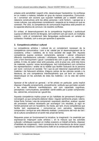 Currículum educació secundària obligatòria – Decret 143/2007 DOGC núm. 4915
Annex 1 – Competències bàsiques 7
pròpies amb sensibilitat i esperit crític; desenvolupar l'autoestima i la confiança
en un mateix o mateixa; treballar en grup de manera cooperativa. Comunicar-
se i conversar són accions que suposen habilitats per a establir vincles i
relacions constructives amb les altres persones i amb l'entorn, i apropar-se a
noves cultures, que adquireixen consideració i respecte en la mesura en què es
coneixen. Per això, la competència de comunicació lingüística està present en
la capacitat efectiva de conviure i de resoldre conflictes.
En síntesi, el desenvolupament de la competència lingüística i audiovisual
suposa el diferent domini de llengües, tant oralment com per escrit, en múltiples
suports i amb el complement dels llenguatges audiovisuals en varietat de
contextos i finalitats, com a eina per aprendre a aprendre.
2. Competència artística i cultural
La competència artística i cultural és un complement necessari de la
competència comunicativa i com a tal, cabdal per al desenvolupament de la
ciutadania, crítica i solidària, de la nova societat del segle XXI. Aquesta
competència suposa conèixer, comprendre, apreciar i valorar críticament
diferents manifestacions culturals i artístiques, tradicionals o no, utilitzar-les
com a font d'enriquiment i gaudi i considerar-les com a part del patrimoni dels
pobles. A més, és saber crear amb paraules, amb el propi cos, amb tota mena
de materials, suports i eines tecnològiques, tant individualment com col·lectiva
les representacions i anàlisi de la realitat que facilitin l'actuació de la persona
per viure i conviure en societat. Tot i que es pot relacionar especialment amb
matèries i de l'educació artística, d'alguns camps de les ciències socials o la
literatura, és una competència interdisciplinària que cal tenir en compte i
desenvolupar en les activitats de totes les matèries i en la vida del centre
escolar.
Apreciar el fet cultural en general, i el fet artístic en particular, porta implícit
disposar d'aquells coneixements, procediments i actituds que permeten accedir
a les seves diferents manifestacions, així com capacitats cognitives,
perceptives i comunicatives, sensibilitat i sentit estètic per a poder comprendre-
les, valorar-les, emocionar-se i gaudir-les.
Aquesta competència implica posar en joc habilitats de pensament divergent i
convergent, ja que comporta elaborar idees i regular sentiments propis i aliens;
trobar fonts, formes i vies de comprensió i expressió; planificar, avaluar i ajustar
els processos creatius necessaris per aconseguir uns resultats, ja sigui en
l'àmbit personal com en l'acadèmic. Es tracta, per tant, d'una competència que
facilita tant expressar-se i comunicar-se com percebre, representar,
comprendre i enriquir-se amb diferents realitats i produccions del món de l'art i
de la cultura considerat en el sentit més ampli del terme.
Requereix posar en funcionament la iniciativa, la imaginació i la creativitat per
expressar-se mitjançant codis artístics i, en la mesura que les activitats
culturals i artístiques suposen en moltes ocasions un treball col·lectiu, disposar
d'habilitats de cooperació, i tenir consciència de la importància de donar suport
i apreciar les iniciatives i contribucions d'altri en la consecució del resultat final.
 