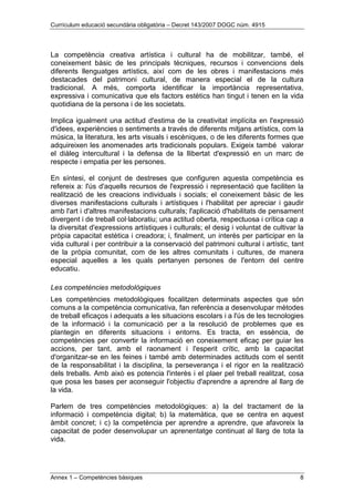 Currículum educació secundària obligatòria – Decret 143/2007 DOGC núm. 4915
Annex 1 – Competències bàsiques 8
La competència creativa artística i cultural ha de mobilitzar, també, el
coneixement bàsic de les principals tècniques, recursos i convencions dels
diferents llenguatges artístics, així com de les obres i manifestacions més
destacades del patrimoni cultural, de manera especial el de la cultura
tradicional. A més, comporta identificar la importància representativa,
expressiva i comunicativa que els factors estètics han tingut i tenen en la vida
quotidiana de la persona i de les societats.
Implica igualment una actitud d'estima de la creativitat implícita en l'expressió
d'idees, experiències o sentiments a través de diferents mitjans artístics, com la
música, la literatura, les arts visuals i escèniques, o de les diferents formes que
adquireixen les anomenades arts tradicionals populars. Exigeix també valorar
el diàleg intercultural i la defensa de la llibertat d'expressió en un marc de
respecte i empatia per les persones.
En síntesi, el conjunt de destreses que configuren aquesta competència es
refereix a: l'ús d'aquells recursos de l'expressió i representació que faciliten la
realització de les creacions individuals i socials; el coneixement bàsic de les
diverses manifestacions culturals i artístiques i l'habilitat per apreciar i gaudir
amb l'art i d'altres manifestacions culturals; l'aplicació d'habilitats de pensament
divergent i de treball col·laboratiu; una actitud oberta, respectuosa i crítica cap a
la diversitat d'expressions artístiques i culturals; el desig i voluntat de cultivar la
pròpia capacitat estètica i creadora; i, finalment, un interès per participar en la
vida cultural i per contribuir a la conservació del patrimoni cultural i artístic, tant
de la pròpia comunitat, com de les altres comunitats i cultures, de manera
especial aquelles a les quals pertanyen persones de l'entorn del centre
educatiu.
Les competències metodològiques
Les competències metodològiques focalitzen determinats aspectes que són
comuns a la competència comunicativa, fan referència a desenvolupar mètodes
de treball eficaços i adequats a les situacions escolars i a l'ús de les tecnologies
de la informació i la comunicació per a la resolució de problemes que es
plantegin en diferents situacions i entorns. Es tracta, en essència, de
competències per convertir la informació en coneixement eficaç per guiar les
accions, per tant, amb el raonament i l'esperit crític, amb la capacitat
d'organitzar-se en les feines i també amb determinades actituds com el sentit
de la responsabilitat i la disciplina, la perseverança i el rigor en la realització
dels treballs. Amb això es potencia l'interès i el plaer pel treball realitzat, cosa
que posa les bases per aconseguir l'objectiu d'aprendre a aprendre al llarg de
la vida.
Parlem de tres competències metodològiques: a) la del tractament de la
informació i competència digital; b) la matemàtica, que se centra en aquest
àmbit concret; i c) la competència per aprendre a aprendre, que afavoreix la
capacitat de poder desenvolupar un aprenentatge continuat al llarg de tota la
vida.
 