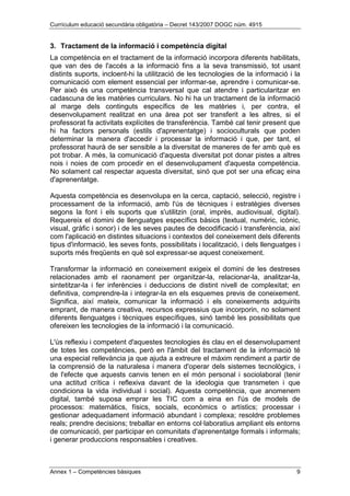 Currículum educació secundària obligatòria – Decret 143/2007 DOGC núm. 4915
Annex 1 – Competències bàsiques 9
3. Tractament de la informació i competència digital
La competència en el tractament de la informació incorpora diferents habilitats,
que van des de l'accés a la informació fins a la seva transmissió, tot usant
distints suports, incloent-hi la utilització de les tecnologies de la informació i la
comunicació com element essencial per informar-se, aprendre i comunicar-se.
Per això és una competència transversal que cal atendre i particularitzar en
cadascuna de les matèries curriculars. No hi ha un tractament de la informació
al marge dels continguts específics de les matèries i, per contra, el
desenvolupament realitzat en una àrea pot ser transferit a les altres, si el
professorat fa activitats explícites de transferència. També cal tenir present que
hi ha factors personals (estils d'aprenentatge) i socioculturals que poden
determinar la manera d'accedir i processar la informació i que, per tant, el
professorat haurà de ser sensible a la diversitat de maneres de fer amb què es
pot trobar. A més, la comunicació d'aquesta diversitat pot donar pistes a altres
nois i noies de com procedir en el desenvolupament d'aquesta competència.
No solament cal respectar aquesta diversitat, sinó que pot ser una eficaç eina
d'aprenentatge.
Aquesta competència es desenvolupa en la cerca, captació, selecció, registre i
processament de la informació, amb l'ús de tècniques i estratègies diverses
segons la font i els suports que s'utilitzin (oral, imprès, audiovisual, digital).
Requereix el domini de llenguatges específics bàsics (textual, numèric, icònic,
visual, gràfic i sonor) i de les seves pautes de decodificació i transferència, així
com l'aplicació en distintes situacions i contextos del coneixement dels diferents
tipus d'informació, les seves fonts, possibilitats i localització, i dels llenguatges i
suports més freqüents en què sol expressar-se aquest coneixement.
Transformar la informació en coneixement exigeix el domini de les destreses
relacionades amb el raonament per organitzar-la, relacionar-la, analitzar-la,
sintetitzar-la i fer inferències i deduccions de distint nivell de complexitat; en
definitiva, comprendre-la i integrar-la en els esquemes previs de coneixement.
Significa, així mateix, comunicar la informació i els coneixements adquirits
emprant, de manera creativa, recursos expressius que incorporin, no solament
diferents llenguatges i tècniques específiques, sinó també les possibilitats que
ofereixen les tecnologies de la informació i la comunicació.
L'ús reflexiu i competent d'aquestes tecnologies és clau en el desenvolupament
de totes les competències, però en l'àmbit del tractament de la informació té
una especial rellevància ja que ajuda a extreure el màxim rendiment a partir de
la comprensió de la naturalesa i manera d'operar dels sistemes tecnològics, i
de l'efecte que aquests canvis tenen en el món personal i sociolaboral (tenir
una actitud crítica i reflexiva davant de la ideologia que transmeten i que
condiciona la vida individual i social). Aquesta competència, que anomenem
digital, també suposa emprar les TIC com a eina en l'ús de models de
processos: matemàtics, físics, socials, econòmics o artístics; processar i
gestionar adequadament informació abundant i complexa; resoldre problemes
reals; prendre decisions; treballar en entorns col·laboratius ampliant els entorns
de comunicació, per participar en comunitats d'aprenentatge formals i informals;
i generar produccions responsables i creatives.
 