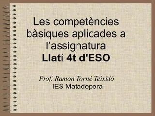 Les competències
bàsiques aplicades a
    l’assignatura
   Llatí 4t d'ESO
  Prof. Ramon Torné Teixidó
       IES Matadepera
 
