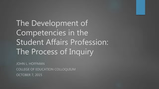 The Development of
Competencies in the
Student Affairs Profession:
The Process of Inquiry
JOHN L. HOFFMAN
COLLEGE OF EDUCATION COLLOQUIUM
OCTOBER 7, 2015
 