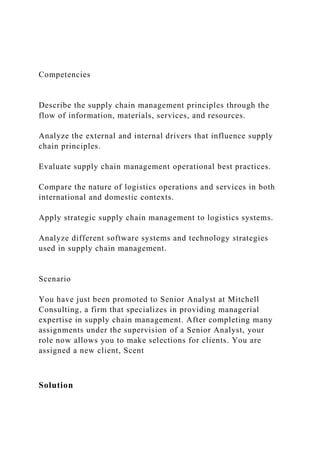 Competencies
Describe the supply chain management principles through the
flow of information, materials, services, and resources.
Analyze the external and internal drivers that influence supply
chain principles.
Evaluate supply chain management operational best practices.
Compare the nature of logistics operations and services in both
international and domestic contexts.
Apply strategic supply chain management to logistics systems.
Analyze different software systems and technology strategies
used in supply chain management.
Scenario
You have just been promoted to Senior Analyst at Mitchell
Consulting, a firm that specializes in providing managerial
expertise in supply chain management. After completing many
assignments under the supervision of a Senior Analyst, your
role now allows you to make selections for clients. You are
assigned a new client, Scent
Solution
 
