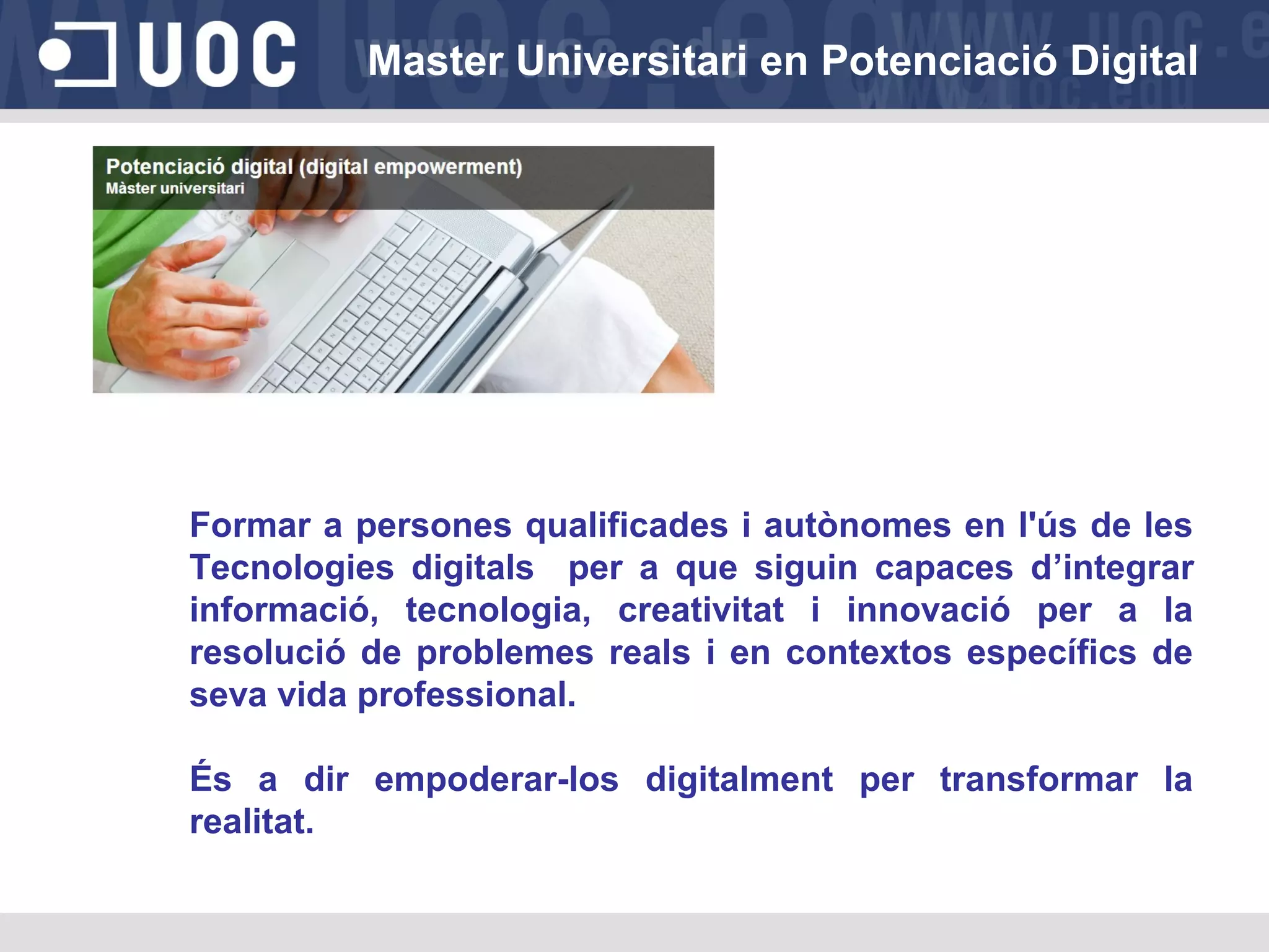 Master Universitari en Potenciació Digital

Formar a persones qualificades i autònomes en l'ús de les
Tecnologies digitals per a que siguin capaces d’integrar
informació, tecnologia, creativitat i innovació per a la
resolució de problemes reals i en contextos específics de
seva vida professional.
És a dir empoderar-los digitalment per transformar la
realitat.

 