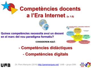 Dr. Pere Marquès (2016) http://peremarques.net/ UAB – grupo DIM
Competències docents
a l’Era Internet (v. 17.1)
Quines competències necessita avui un docent
en el marc del nou paradigma formatiu?
CONSIDEREM AQUÍ:
- Competències didàctiques
- Competències digitals
 