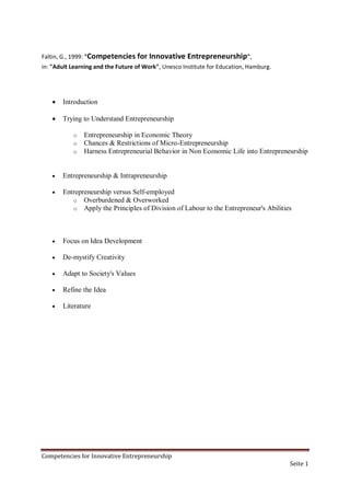 Faltin, G., 1999: "Competencies for Innovative       Entrepreneurship",
in: "Adult Learning and the Future of Work", Unesco Institute for Education, Hamburg.




      Introduction

      Trying to Understand Entrepreneurship

           o   Entrepreneurship in Economic Theory
           o   Chances & Restrictions of Micro-Entrepreneurship
           o   Harness Entrepreneurial Behavior in Non Economic Life into Entrepreneurship


      Entrepreneurship & Intrapreneurship

      Entrepreneurship versus Self-employed
          o Overburdened & Overworked
          o Apply the Principles of Division of Labour to the Entrepreneur's Abilities




      Focus on Idea Development

      De-mystify Creativity

      Adapt to Society's Values

      Refine the Idea

      Literature




Competencies for Innovative Entrepreneurship
                                                                                        Seite 1
 