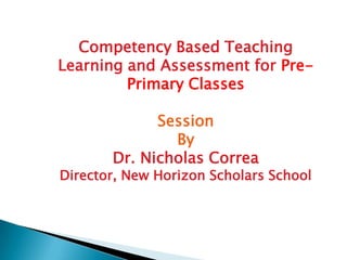 Competency Based Teaching
Learning and Assessment for Pre-
         Primary Classes

             Session
               By
       Dr. Nicholas Correa
Director, New Horizon Scholars School
 
