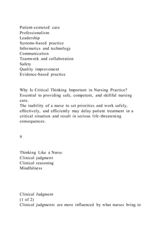 Patient-centered care
Professionalism
Leadership
Systems-based practice
Informatics and technology
Communication
Teamwork and collaboration
Safety
Quality improvement
Evidence-based practice
Why Is Critical Thinking Important in Nursing Practice?
Essential to providing safe, competent, and skillful nursing
care.
The inability of a nurse to set priorities and work safely,
effectively, and efficiently may delay patient treatment in a
critical situation and result in serious life-threatening
consequences.
9
Thinking Like a Nurse
Clinical judgment
Clinical reasoning
Mindfulness
Clinical Judgment
(1 of 2)
Clinical judgments are more influenced by what nurses bring to
 