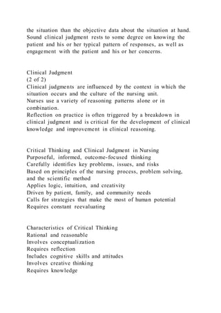the situation than the objective data about the situation at hand.
Sound clinical judgment rests to some degree on knowing the
patient and his or her typical pattern of responses, as well as
engagement with the patient and his or her concerns.
Clinical Judgment
(2 of 2)
Clinical judgments are influenced by the context in which the
situation occurs and the culture of the nursing unit.
Nurses use a variety of reasoning patterns alone or in
combination.
Reflection on practice is often triggered by a breakdown in
clinical judgment and is critical for the development of clinical
knowledge and improvement in clinical reasoning.
Critical Thinking and Clinical Judgment in Nursing
Purposeful, informed, outcome-focused thinking
Carefully identifies key problems, issues, and risks
Based on principles of the nursing process, problem solving,
and the scientific method
Applies logic, intuition, and creativity
Driven by patient, family, and community needs
Calls for strategies that make the most of human potential
Requires constant reevaluating
Characteristics of Critical Thinking
Rational and reasonable
Involves conceptualization
Requires reflection
Includes cognitive skills and attitudes
Involves creative thinki ng
Requires knowledge
 