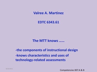Valree A. Martinez

                         EDTC 6343.61



                      The MTT knows ……

            -the components of instructional design
            -knows characteristics and uses of
            technology-related assessments

9/24/2012
                                        Competencies 007:A & B
 