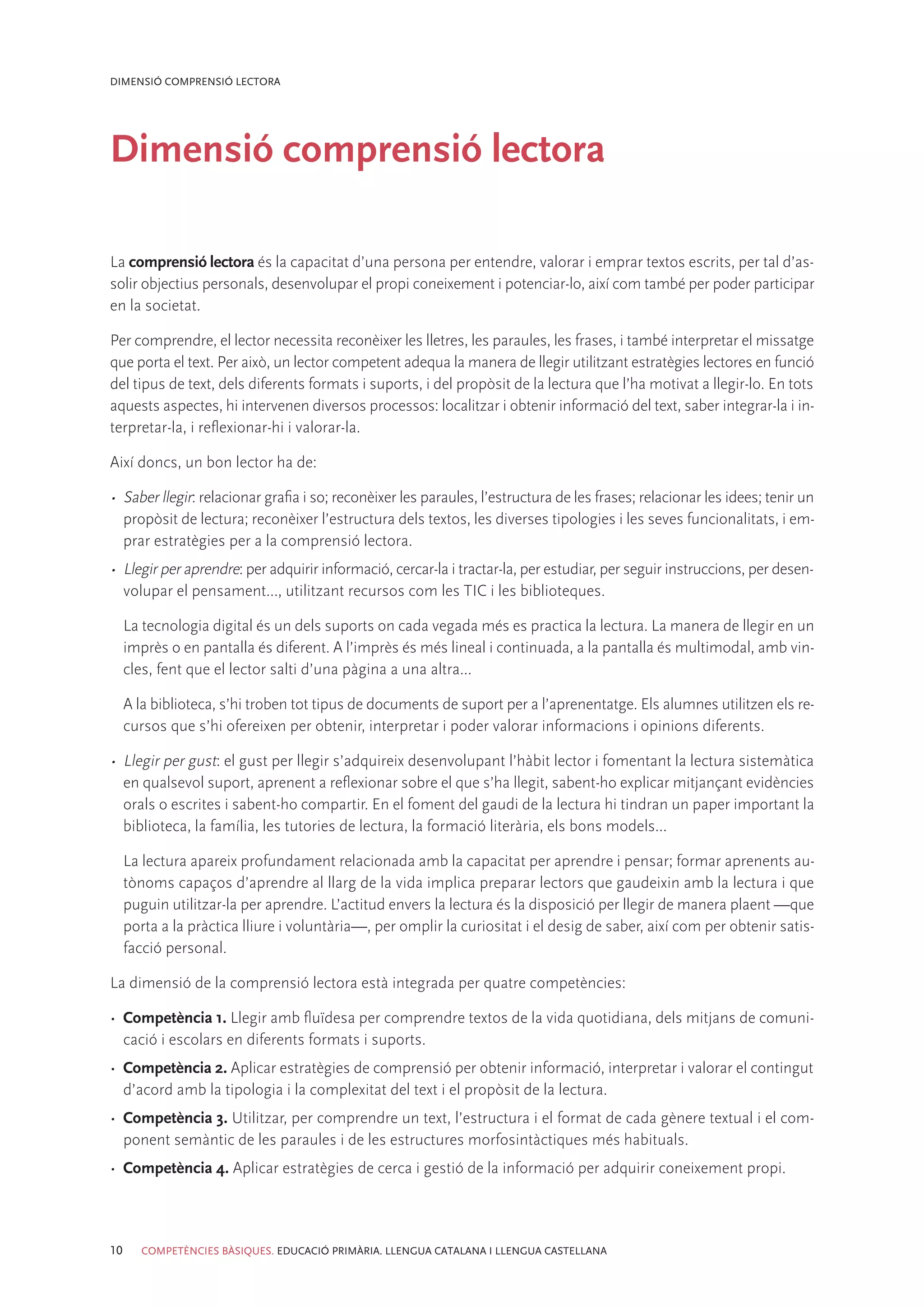 DIMENSIÓ COMPRENSIÓ LECTORA




Dimensió comprensió lectora

La comprensió lectora és la capacitat d’una persona per entendre, valorar i emprar textos escrits, per tal d’as-
solir objectius personals, desenvolupar el propi coneixement i potenciar-lo, així com també per poder participar
en la societat.

Per comprendre, el lector necessita reconèixer les lletres, les paraules, les frases, i també interpretar el missatge
que porta el text. Per això, un lector competent adequa la manera de llegir utilitzant estratègies lectores en funció
del tipus de text, dels diferents formats i suports, i del propòsit de la lectura que l’ha motivat a llegir-lo. En tots
aquests aspectes, hi intervenen diversos processos: localitzar i obtenir informació del text, saber integrar-la i in-
terpretar-la, i reflexionar-hi i valorar-la.

Així doncs, un bon lector ha de:

•	 Saber llegir: relacionar grafia i so; reconèixer les paraules, l’estructura de les frases; relacionar les idees; tenir un
   propòsit de lectura; reconèixer l’estructura dels textos, les diverses tipologies i les seves funcionalitats, i em-
   prar estratègies per a la comprensió lectora.
•	 Llegir per aprendre: per adquirir informació, cercar-la i tractar-la, per estudiar, per seguir instruccions, per desen-
   volupar el pensament..., utilitzant recursos com les TIC i les biblioteques.

     La tecnologia digital és un dels suports on cada vegada més es practica la lectura. La manera de llegir en un
     imprès o en pantalla és diferent. A l’imprès és més lineal i continuada, a la pantalla és multimodal, amb vin-
     cles, fent que el lector salti d’una pàgina a una altra...

     A la biblioteca, s’hi troben tot tipus de documents de suport per a l’aprenentatge. Els alumnes utilitzen els re-
     cursos que s’hi ofereixen per obtenir, interpretar i poder valorar informacions i opinions diferents.

•	 Llegir per gust: el gust per llegir s’adquireix desenvolupant l’hàbit lector i fomentant la lectura sistemàtica
   en qualsevol suport, aprenent a reflexionar sobre el que s’ha llegit, sabent-ho explicar mitjançant evidències
   orals o escrites i sabent-ho compartir. En el foment del gaudi de la lectura hi tindran un paper important la
   biblioteca, la família, les tutories de lectura, la formació literària, els bons models...

     La lectura apareix profundament relacionada amb la capacitat per aprendre i pensar; formar aprenents au-
     tònoms capaços d’aprendre al llarg de la vida implica preparar lectors que gaudeixin amb la lectura i que
     puguin utilitzar-la per aprendre. L’actitud envers la lectura és la disposició per llegir de manera plaent —que
     porta a la pràctica lliure i voluntària—, per omplir la curiositat i el desig de saber, així com per obtenir satis-
     facció personal.

La dimensió de la comprensió lectora està integrada per quatre competències:

•	 Competència 1. Llegir amb fluïdesa per comprendre textos de la vida quotidiana, dels mitjans de comuni-
   cació i escolars en diferents formats i suports.
•	 Competència 2. Aplicar estratègies de comprensió per obtenir informació, interpretar i valorar el contingut
   d’acord amb la tipologia i la complexitat del text i el propòsit de la lectura.
•	 Competència 3. Utilitzar, per comprendre un text, l’estructura i el format de cada gènere textual i el com-
   ponent semàntic de les paraules i de les estructures morfosintàctiques més habituals.
•	 Competència 4. Aplicar estratègies de cerca i gestió de la informació per adquirir coneixement propi.



10      COMPETÈNCIES BÀSIQUES. EDUCACIÓ PRIMÀRIA. LLENGUA CATALANA I LLENGUA CASTELLANA
 