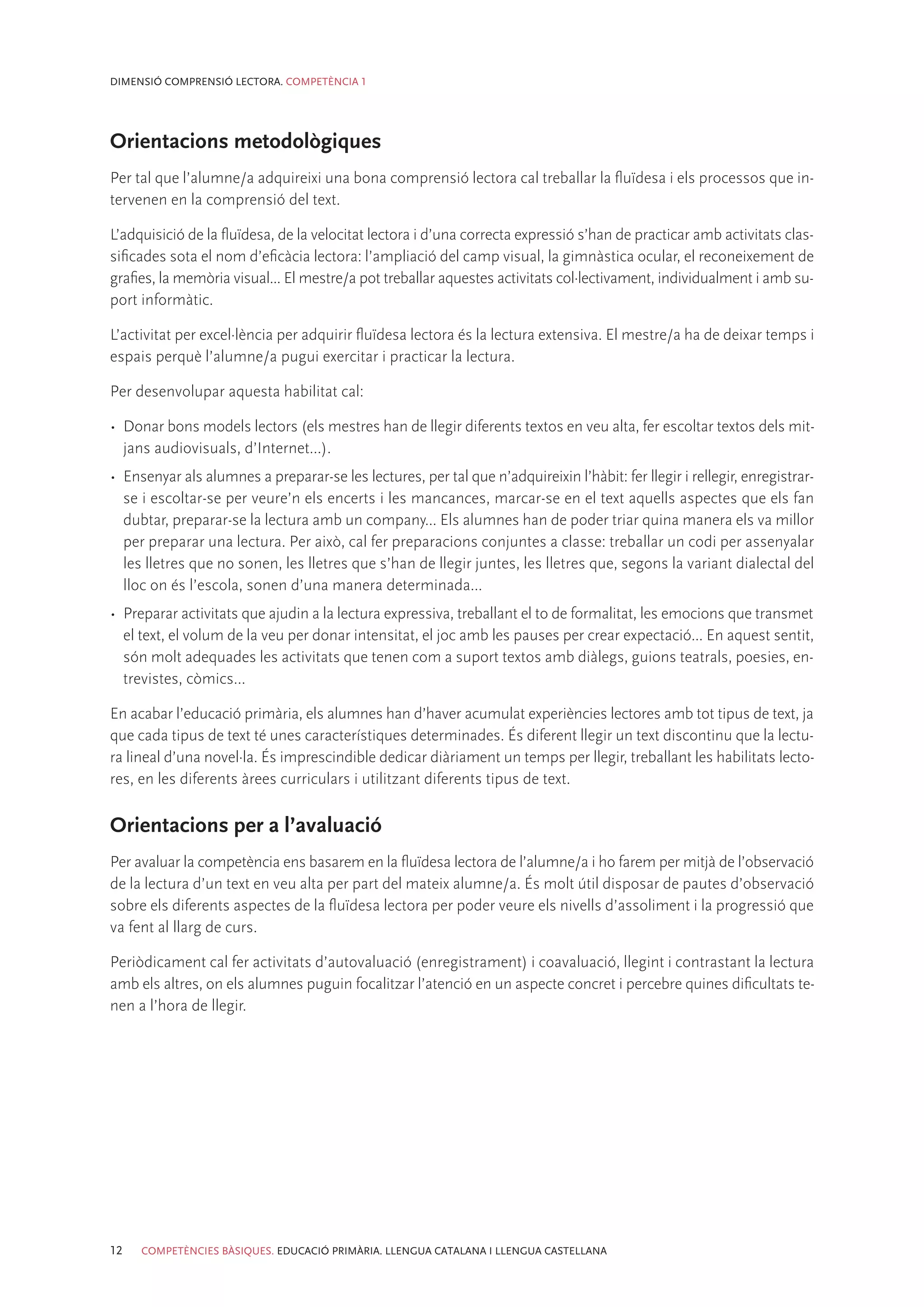 DIMENSIÓ COMPRENSIÓ LECTORA. COMPETÈNCIA 1




Orientacions metodològiques
Per tal que l’alumne/a adquireixi una bona comprensió lectora cal treballar la fluïdesa i els processos que in-
tervenen en la comprensió del text.

L’adquisició de la fluïdesa, de la velocitat lectora i d’una correcta expressió s’han de practicar amb activitats clas-
sificades sota el nom d’eficàcia lectora: l’ampliació del camp visual, la gimnàstica ocular, el reconeixement de
grafies, la memòria visual... El mestre/a pot treballar aquestes activitats col·lectivament, individualment i amb su-
port informàtic.

L’activitat per excel·lència per adquirir fluïdesa lectora és la lectura extensiva. El mestre/a ha de deixar temps i
espais perquè l’alumne/a pugui exercitar i practicar la lectura.

Per desenvolupar aquesta habilitat cal:

•	 Donar bons models lectors (els mestres han de llegir diferents textos en veu alta, fer escoltar textos dels mit-
   jans audiovisuals, d’Internet...).
•	 Ensenyar als alumnes a preparar-se les lectures, per tal que n’adquireixin l’hàbit: fer llegir i rellegir, enregistrar-
   se i escoltar-se per veure’n els encerts i les mancances, marcar-se en el text aquells aspectes que els fan
   dubtar, preparar-se la lectura amb un company... Els alumnes han de poder triar quina manera els va millor
   per preparar una lectura. Per això, cal fer preparacions conjuntes a classe: treballar un codi per assenyalar
   les lletres que no sonen, les lletres que s’han de llegir juntes, les lletres que, segons la variant dialectal del
   lloc on és l’escola, sonen d’una manera determinada...
•	 Preparar activitats que ajudin a la lectura expressiva, treballant el to de formalitat, les emocions que transmet
   el text, el volum de la veu per donar intensitat, el joc amb les pauses per crear expectació... En aquest sentit,
   són molt adequades les activitats que tenen com a suport textos amb diàlegs, guions teatrals, poesies, en-
   trevistes, còmics...

En acabar l’educació primària, els alumnes han d’haver acumulat experiències lectores amb tot tipus de text, ja
que cada tipus de text té unes característiques determinades. És diferent llegir un text discontinu que la lectu-
ra lineal d’una novel·la. És imprescindible dedicar diàriament un temps per llegir, treballant les habilitats lecto-
res, en les diferents àrees curriculars i utilitzant diferents tipus de text.

Orientacions per a l’avaluació
Per avaluar la competència ens basarem en la fluïdesa lectora de l’alumne/a i ho farem per mitjà de l’observació
de la lectura d’un text en veu alta per part del mateix alumne/a. És molt útil disposar de pautes d’observació
sobre els diferents aspectes de la fluïdesa lectora per poder veure els nivells d’assoliment i la progressió que
va fent al llarg de curs.

Periòdicament cal fer activitats d’autovaluació (enregistrament) i coavaluació, llegint i contrastant la lectura
amb els altres, on els alumnes puguin focalitzar l’atenció en un aspecte concret i percebre quines dificultats te-
nen a l’hora de llegir.




12   COMPETÈNCIES BÀSIQUES. EDUCACIÓ PRIMÀRIA. LLENGUA CATALANA I LLENGUA CASTELLANA
 