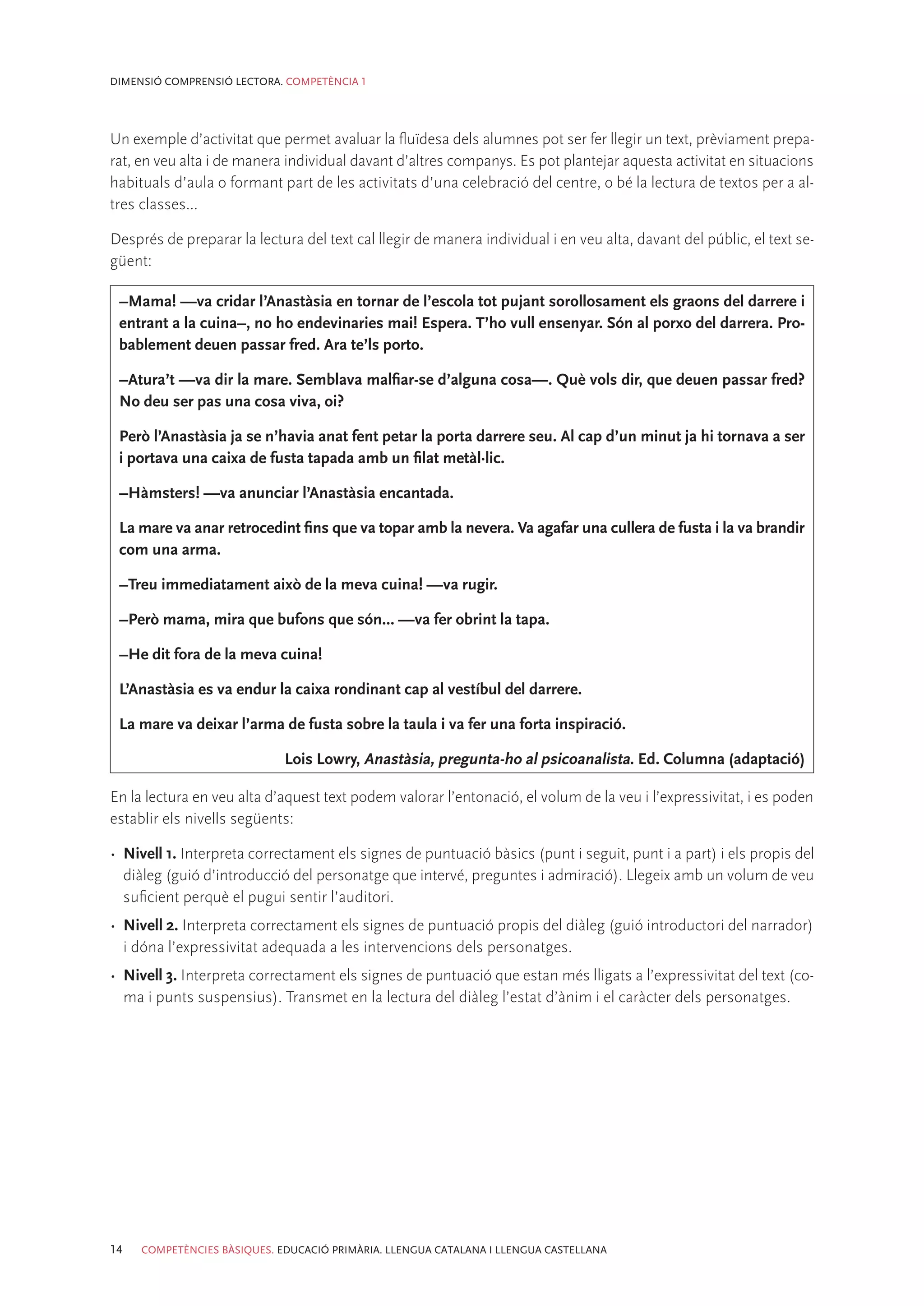DIMENSIÓ COMPRENSIÓ LECTORA. COMPETÈNCIA 1




Un exemple d’activitat que permet avaluar la fluïdesa dels alumnes pot ser fer llegir un text, prèviament prepa-
rat, en veu alta i de manera individual davant d’altres companys. Es pot plantejar aquesta activitat en situacions
habituals d’aula o formant part de les activitats d’una celebració del centre, o bé la lectura de textos per a al-
tres classes...

Després de preparar la lectura del text cal llegir de manera individual i en veu alta, davant del públic, el text se-
güent:

 –Mama! —va cridar l’Anastàsia en tornar de l’escola tot pujant sorollosament els graons del darrere i
 entrant a la cuina–, no ho endevinaries mai! Espera. T’ho vull ensenyar. Són al porxo del darrera. Pro-
 bablement deuen passar fred. Ara te’ls porto.

 –Atura’t —va dir la mare. Semblava malfiar-se d’alguna cosa—. Què vols dir, que deuen passar fred?
 No deu ser pas una cosa viva, oi?

 Però l’Anastàsia ja se n’havia anat fent petar la porta darrere seu. Al cap d’un minut ja hi tornava a ser
 i portava una caixa de fusta tapada amb un filat metàl·lic.

 –Hàmsters! —va anunciar l’Anastàsia encantada.

 La mare va anar retrocedint fins que va topar amb la nevera. Va agafar una cullera de fusta i la va brandir
 com una arma.

 –Treu immediatament això de la meva cuina! —va rugir.

 –Però mama, mira que bufons que són... —va fer obrint la tapa.

 –He dit fora de la meva cuina!

 L’Anastàsia es va endur la caixa rondinant cap al vestíbul del darrere.

 La mare va deixar l’arma de fusta sobre la taula i va fer una forta inspiració.

                             Lois Lowry, Anastàsia, pregunta-ho al psicoanalista. Ed. Columna (adaptació)

En la lectura en veu alta d’aquest text podem valorar l’entonació, el volum de la veu i l’expressivitat, i es poden
establir els nivells següents:

•	 Nivell 1. Interpreta correctament els signes de puntuació bàsics (punt i seguit, punt i a part) i els propis del
   diàleg (guió d’introducció del personatge que intervé, preguntes i admiració). Llegeix amb un volum de veu
   suficient perquè el pugui sentir l’auditori.
•	 Nivell 2. Interpreta correctament els signes de puntuació propis del diàleg (guió introductori del narrador)
   i dóna l’expressivitat adequada a les intervencions dels personatges.
•	 Nivell 3. Interpreta correctament els signes de puntuació que estan més lligats a l’expressivitat del text (co-
   ma i punts suspensius). Transmet en la lectura del diàleg l’estat d’ànim i el caràcter dels personatges.




14   COMPETÈNCIES BÀSIQUES. EDUCACIÓ PRIMÀRIA. LLENGUA CATALANA I LLENGUA CASTELLANA
 