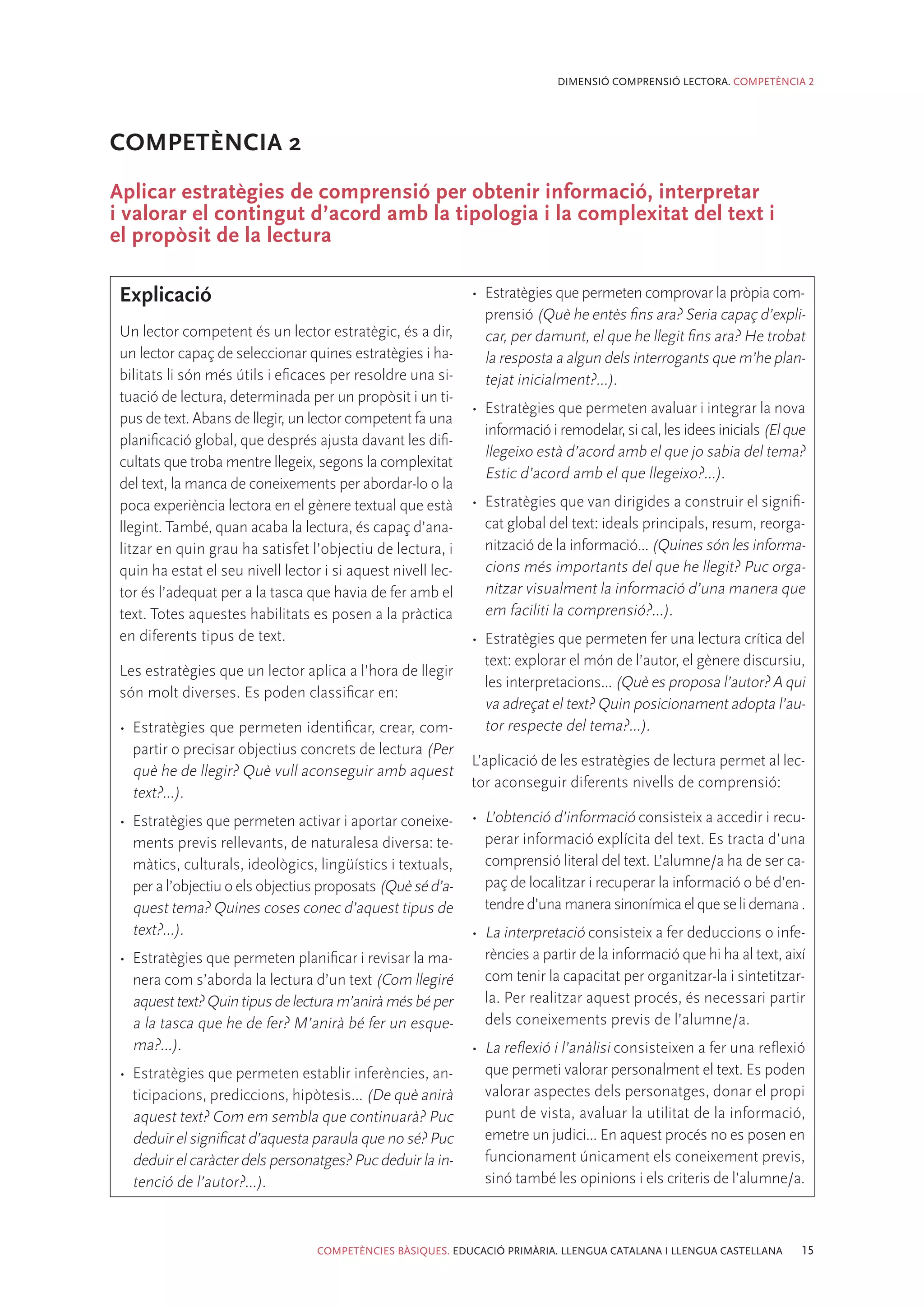 DIMENSIÓ COMPRENSIÓ LECTORA. COMPETÈNCIA 2




COMPETÈNCIA 2
Aplicar estratègies de comprensió per obtenir informació, interpretar
i valorar el contingut d’acord amb la tipologia i la complexitat del text i
el propòsit de la lectura

 Explicació                                                   •	 Estratègies que permeten comprovar la pròpia com-
                                                                 prensió (Què he entès fins ara? Seria capaç d’expli-
 Un lector competent és un lector estratègic, és a dir,          car, per damunt, el que he llegit fins ara? He trobat
 un lector capaç de seleccionar quines estratègies i ha-         la resposta a algun dels interrogants que m’he plan-
 bilitats li són més útils i eficaces per resoldre una si-       tejat inicialment?...).
 tuació de lectura, determinada per un propòsit i un ti-
                                                              •	 Estratègies que permeten avaluar i integrar la nova
 pus de text. Abans de llegir, un lector competent fa una
                                                                 informació i remodelar, si cal, les idees inicials (El que
 planificació global, que després ajusta davant les difi-
                                                                 llegeixo està d’acord amb el que jo sabia del tema?
 cultats que troba mentre llegeix, segons la complexitat
                                                                 Estic d’acord amb el que llegeixo?...).
 del text, la manca de coneixements per abordar-lo o la
 poca experiència lectora en el gènere textual que està       •	 Estratègies que van dirigides a construir el signifi-
 llegint. També, quan acaba la lectura, és capaç d’ana-          cat global del text: ideals principals, resum, reorga-
 litzar en quin grau ha satisfet l’objectiu de lectura, i        nització de la informació... (Quines són les informa-
 quin ha estat el seu nivell lector i si aquest nivell lec-      cions més importants del que he llegit? Puc orga-
 tor és l’adequat per a la tasca que havia de fer amb el         nitzar visualment la informació d’una manera que
 text. Totes aquestes habilitats es posen a la pràctica          em faciliti la comprensió?...).
 en diferents tipus de text.                                  •	 Estratègies que permeten fer una lectura crítica del
                                                                 text: explorar el món de l’autor, el gènere discursiu,
 Les estratègies que un lector aplica a l’hora de llegir
                                                                 les interpretacions... (Què es proposa l’autor? A qui
 són molt diverses. Es poden classificar en:
                                                                 va adreçat el text? Quin posicionament adopta l’au-
 •	 Estratègies que permeten identificar, crear, com-            tor respecte del tema?...).
    partir o precisar objectius concrets de lectura (Per
                                                              L’aplicació de les estratègies de lectura permet al lec-
    què he de llegir? Què vull aconseguir amb aquest
                                                              tor aconseguir diferents nivells de comprensió:
    text?...).
 •	 Estratègies que permeten activar i aportar coneixe-       •	 L’obtenció d’informació consisteix a accedir i recu-
    ments previs rellevants, de naturalesa diversa: te-          perar informació explícita del text. Es tracta d’una
    màtics, culturals, ideològics, lingüístics i textuals,       comprensió literal del text. L’alumne/a ha de ser ca-
    per a l’objectiu o els objectius proposats (Què sé d’a-      paç de localitzar i recuperar la informació o bé d’en-
    quest tema? Quines coses conec d’aquest tipus de             tendre d’una manera sinonímica el que se li demana .
    text?...).                                                •	 La interpretació consisteix a fer deduccions o infe-
 •	 Estratègies que permeten planificar i revisar la ma-         rències a partir de la informació que hi ha al text, així
    nera com s’aborda la lectura d’un text (Com llegiré          com tenir la capacitat per organitzar-la i sintetitzar-
    aquest text? Quin tipus de lectura m’anirà més bé per        la. Per realitzar aquest procés, és necessari partir
    a la tasca que he de fer? M’anirà bé fer un esque-           dels coneixements previs de l’alumne/a.
    ma?...).                                                  •	 La reflexió i l’anàlisi consisteixen a fer una reflexió
 •	 Estratègies que permeten establir inferències, an-           que permeti valorar personalment el text. Es poden
    ticipacions, prediccions, hipòtesis... (De què anirà         valorar aspectes dels personatges, donar el propi
    aquest text? Com em sembla que continuarà? Puc               punt de vista, avaluar la utilitat de la informació,
    deduir el significat d’aquesta paraula que no sé? Puc        emetre un judici... En aquest procés no es posen en
    deduir el caràcter dels personatges? Puc deduir la in-       funcionament únicament els coneixement previs,
    tenció de l’autor?...).                                      sinó també les opinions i els criteris de l’alumne/a.



                                   COMPETÈNCIES BÀSIQUES. EDUCACIÓ PRIMÀRIA. LLENGUA CATALANA I LLENGUA CASTELLANA        15
 
