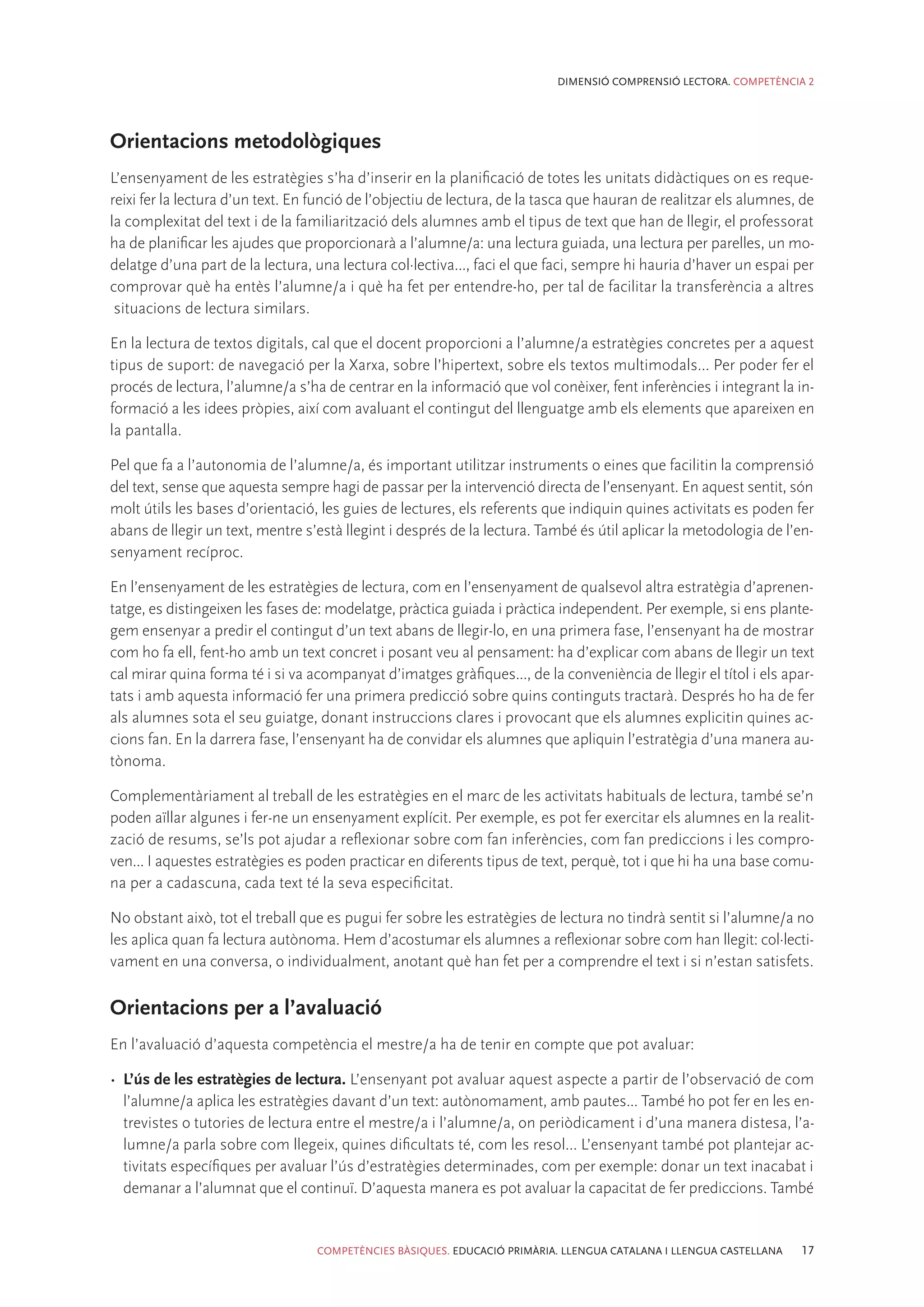 DIMENSIÓ COMPRENSIÓ LECTORA. COMPETÈNCIA 2




Orientacions metodològiques
L’ensenyament de les estratègies s’ha d’inserir en la planificació de totes les unitats didàctiques on es reque-
reixi fer la lectura d’un text. En funció de l’objectiu de lectura, de la tasca que hauran de realitzar els alumnes, de
la complexitat del text i de la familiarització dels alumnes amb el tipus de text que han de llegir, el professorat
ha de planificar les ajudes que proporcionarà a l’alumne/a: una lectura guiada, una lectura per parelles, un mo-
delatge d’una part de la lectura, una lectura col·lectiva..., faci el que faci, sempre hi hauria d’haver un espai per
comprovar què ha entès l’alumne/a i què ha fet per entendre-ho, per tal de facilitar la transferència a altres
 situacions de lectura similars.

En la lectura de textos digitals, cal que el docent proporcioni a l’alumne/a estratègies concretes per a aquest
tipus de suport: de navegació per la Xarxa, sobre l’hipertext, sobre els textos multimodals... Per poder fer el
procés de lectura, l’alumne/a s’ha de centrar en la informació que vol conèixer, fent inferències i integrant la in-
formació a les idees pròpies, així com avaluant el contingut del llenguatge amb els elements que apareixen en
la pantalla.

Pel que fa a l’autonomia de l’alumne/a, és important utilitzar instruments o eines que facilitin la comprensió
del text, sense que aquesta sempre hagi de passar per la intervenció directa de l’ensenyant. En aquest sentit, són
molt útils les bases d’orientació, les guies de lectures, els referents que indiquin quines activitats es poden fer
abans de llegir un text, mentre s’està llegint i després de la lectura. També és útil aplicar la metodologia de l’en-
senyament recíproc.

En l’ensenyament de les estratègies de lectura, com en l’ensenyament de qualsevol altra estratègia d’aprenen-
tatge, es distingeixen les fases de: modelatge, pràctica guiada i pràctica independent. Per exemple, si ens plante-
gem ensenyar a predir el contingut d’un text abans de llegir-lo, en una primera fase, l’ensenyant ha de mostrar
com ho fa ell, fent-ho amb un text concret i posant veu al pensament: ha d’explicar com abans de llegir un text
cal mirar quina forma té i si va acompanyat d’imatges gràfiques..., de la conveniència de llegir el títol i els apar-
tats i amb aquesta informació fer una primera predicció sobre quins continguts tractarà. Després ho ha de fer
als alumnes sota el seu guiatge, donant instruccions clares i provocant que els alumnes explicitin quines ac-
cions fan. En la darrera fase, l’ensenyant ha de convidar els alumnes que apliquin l’estratègia d’una manera au-
tònoma.

Complementàriament al treball de les estratègies en el marc de les activitats habituals de lectura, també se’n
poden aïllar algunes i fer-ne un ensenyament explícit. Per exemple, es pot fer exercitar els alumnes en la realit-
zació de resums, se’ls pot ajudar a reflexionar sobre com fan inferències, com fan prediccions i les compro-
ven... I aquestes estratègies es poden practicar en diferents tipus de text, perquè, tot i que hi ha una base comu-
na per a cadascuna, cada text té la seva especificitat.

No obstant això, tot el treball que es pugui fer sobre les estratègies de lectura no tindrà sentit si l’alumne/a no
les aplica quan fa lectura autònoma. Hem d’acostumar els alumnes a reflexionar sobre com han llegit: col·lecti-
vament en una conversa, o individualment, anotant què han fet per a comprendre el text i si n’estan satisfets.

Orientacions per a l’avaluació
En l’avaluació d’aquesta competència el mestre/a ha de tenir en compte que pot avaluar:

•	 L’ús de les estratègies de lectura. L’ensenyant pot avaluar aquest aspecte a partir de l’observació de com
   l’alumne/a aplica les estratègies davant d’un text: autònomament, amb pautes... També ho pot fer en les en-
   trevistes o tutories de lectura entre el mestre/a i l’alumne/a, on periòdicament i d’una manera distesa, l’a-
   lumne/a parla sobre com llegeix, quines dificultats té, com les resol... L’ensenyant també pot plantejar ac-
   tivitats específiques per avaluar l’ús d’estratègies determinades, com per exemple: donar un text inacabat i
   demanar a l’alumnat que el continuï. D’aquesta manera es pot avaluar la capacitat de fer prediccions. També


                                   COMPETÈNCIES BÀSIQUES. EDUCACIÓ PRIMÀRIA. LLENGUA CATALANA I LLENGUA CASTELLANA   17
 