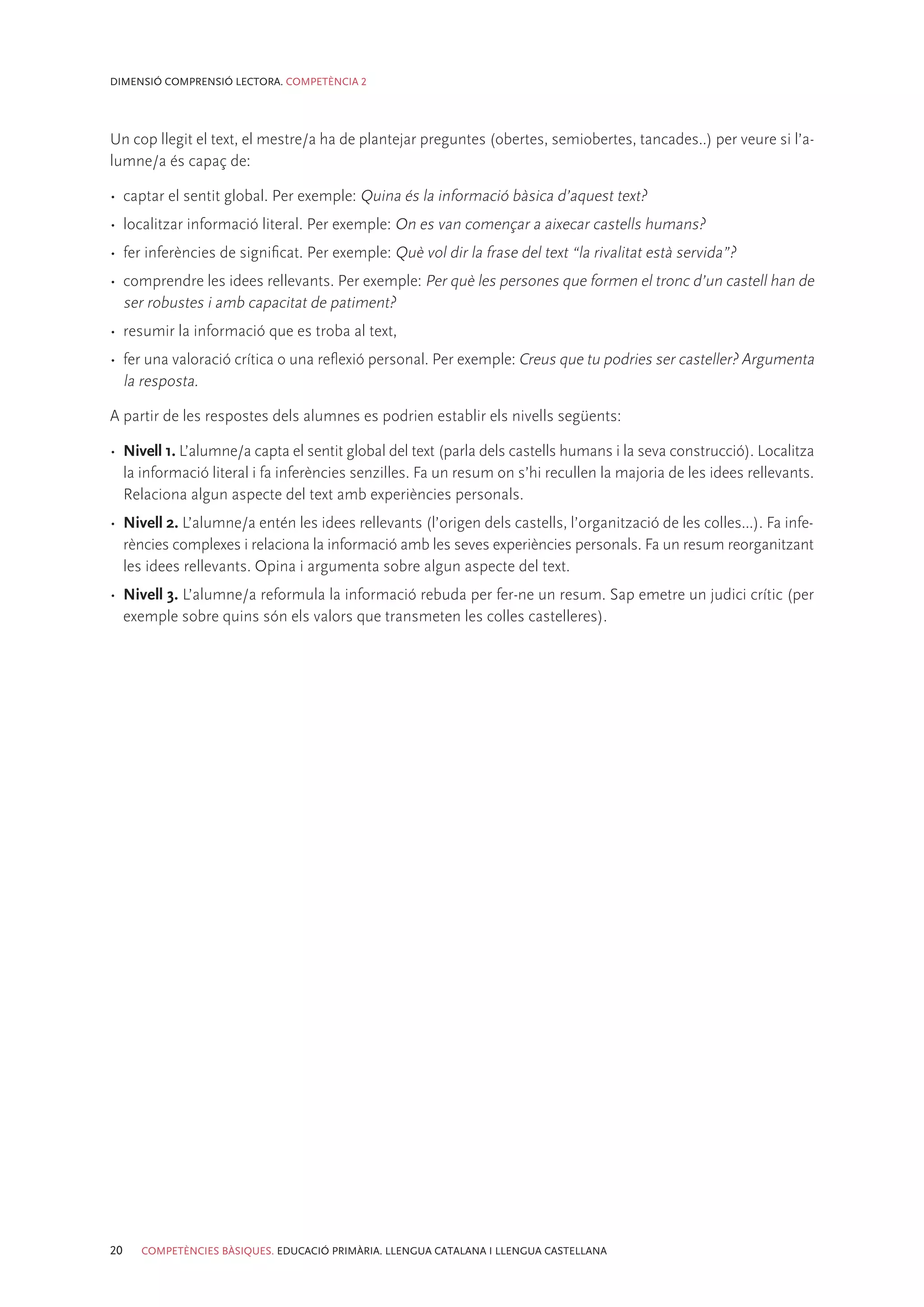 DIMENSIÓ COMPRENSIÓ LECTORA. COMPETÈNCIA 2




Un cop llegit el text, el mestre/a ha de plantejar preguntes (obertes, semiobertes, tancades..) per veure si l’a-
lumne/a és capaç de:

•	 captar el sentit global. Per exemple: Quina és la informació bàsica d’aquest text?
•	 localitzar informació literal. Per exemple: On es van començar a aixecar castells humans?
•	 fer inferències de significat. Per exemple: Què vol dir la frase del text “la rivalitat està servida”?
•	 comprendre les idees rellevants. Per exemple: Per què les persones que formen el tronc d’un castell han de
   ser robustes i amb capacitat de patiment?
•	 resumir la informació que es troba al text,
•	 fer una valoració crítica o una reflexió personal. Per exemple: Creus que tu podries ser casteller? Argumenta
   la resposta.

A partir de les respostes dels alumnes es podrien establir els nivells següents:

•	 Nivell 1. L’alumne/a capta el sentit global del text (parla dels castells humans i la seva construcció). Localitza
   la informació literal i fa inferències senzilles. Fa un resum on s’hi recullen la majoria de les idees rellevants.
   Relaciona algun aspecte del text amb experiències personals.
•	 Nivell 2. L’alumne/a entén les idees rellevants (l’origen dels castells, l’organització de les colles...). Fa infe-
   rències complexes i relaciona la informació amb les seves experiències personals. Fa un resum reorganitzant
   les idees rellevants. Opina i argumenta sobre algun aspecte del text.
•	 Nivell 3. L’alumne/a reformula la informació rebuda per fer-ne un resum. Sap emetre un judici crític (per
   exemple sobre quins són els valors que transmeten les colles castelleres).




20   COMPETÈNCIES BÀSIQUES. EDUCACIÓ PRIMÀRIA. LLENGUA CATALANA I LLENGUA CASTELLANA
 