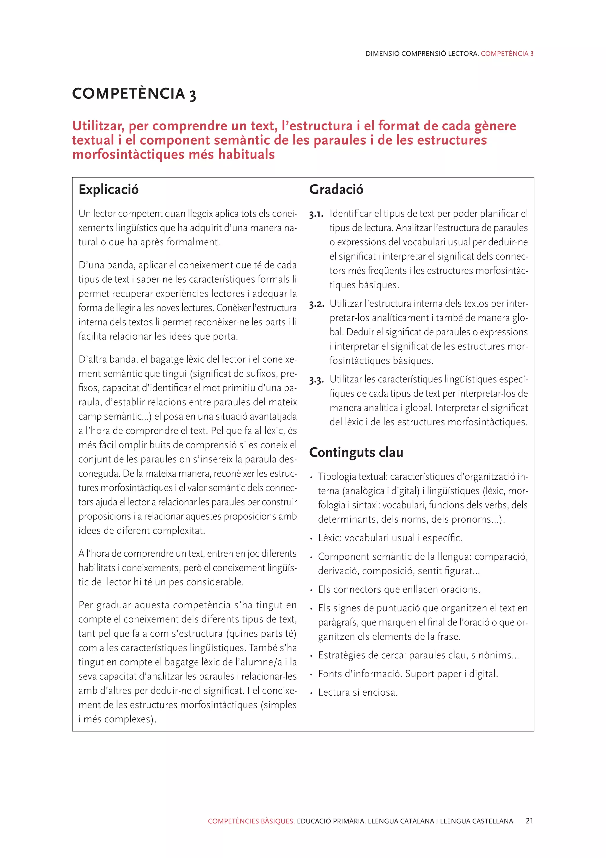 DIMENSIÓ COMPRENSIÓ LECTORA. COMPETÈNCIA 3




COMPETÈNCIA 3
Utilitzar, per comprendre un text, l’estructura i el format de cada gènere
textual i el component semàntic de les paraules i de les estructures
morfosintàctiques més habituals

 Explicació                                                     Gradació
 Un lector competent quan llegeix aplica tots els conei-        3.1.	 Identificar el tipus de text per poder planificar el
 xements lingüístics que ha adquirit d’una manera na-                 tipus de lectura. Analitzar l’estructura de paraules
 tural o que ha après formalment.                                     o expressions del vocabulari usual per deduir-ne
                                                                      el significat i interpretar el significat dels connec-
 D’una banda, aplicar el coneixement que té de cada
                                                                      tors més freqüents i les estructures morfosintàc-
 tipus de text i saber-ne les característiques formals li
                                                                      tiques bàsiques.
 permet recuperar experiències lectores i adequar la
 forma de llegir a les noves lectures. Conèixer l’estructura    3.2.	 Utilitzar l’estructura interna dels textos per inter-
 interna dels textos li permet reconèixer-ne les parts i li           pretar-los analíticament i també de manera glo-
 facilita relacionar les idees que porta.                             bal. Deduir el significat de paraules o expressions
                                                                      i interpretar el significat de les estructures mor-
 D’altra banda, el bagatge lèxic del lector i el coneixe-             fosintàctiques bàsiques.
 ment semàntic que tingui (significat de sufixos, pre-
                                                                3.3.	 Utilitzar les característiques lingüístiques especí-
 fixos, capacitat d’identificar el mot primitiu d’una pa-
                                                                      fiques de cada tipus de text per interpretar-los de
 raula, d’establir relacions entre paraules del mateix
                                                                      manera analítica i global. Interpretar el significat
 camp semàntic...) el posa en una situació avantatjada
                                                                      del lèxic i de les estructures morfosintàctiques.
 a l’hora de comprendre el text. Pel que fa al lèxic, és
 més fàcil omplir buits de comprensió si es coneix el
 conjunt de les paraules on s’insereix la paraula des-
                                                                Continguts clau
 coneguda. De la mateixa manera, reconèixer les estruc-         •	 Tipologia textual: característiques d’organització in-
 tures morfosintàctiques i el valor semàntic dels connec-          terna (analògica i digital) i lingüístiques (lèxic, mor-
 tors ajuda el lector a relacionar les paraules per construir      fologia i sintaxi: vocabulari, funcions dels verbs, dels
 proposicions i a relacionar aquestes proposicions amb             determinants, dels noms, dels pronoms...).
 idees de diferent complexitat.
                                                                •	 Lèxic: vocabulari usual i específic.
 A l’hora de comprendre un text, entren en joc diferents        •	 Component semàntic de la llengua: comparació,
 habilitats i coneixements, però el coneixement lingüís-           derivació, composició, sentit figurat...
 tic del lector hi té un pes considerable.
                                                                •	 Els connectors que enllacen oracions.
 Per graduar aquesta competència s’ha tingut en                 •	 Els signes de puntuació que organitzen el text en
 compte el coneixement dels diferents tipus de text,               paràgrafs, que marquen el final de l’oració o que or-
 tant pel que fa a com s’estructura (quines parts té)              ganitzen els elements de la frase.
 com a les característiques lingüístiques. També s’ha
                                                                •	 Estratègies de cerca: paraules clau, sinònims...
 tingut en compte el bagatge lèxic de l’alumne/a i la
 seva capacitat d’analitzar les paraules i relacionar-les       •	 Fonts d’informació. Suport paper i digital.
 amb d’altres per deduir-ne el significat. I el coneixe-        •	 Lectura silenciosa.
 ment de les estructures morfosintàctiques (simples
 i més complexes).




                                    COMPETÈNCIES BÀSIQUES. EDUCACIÓ PRIMÀRIA. LLENGUA CATALANA I LLENGUA CASTELLANA        21
 