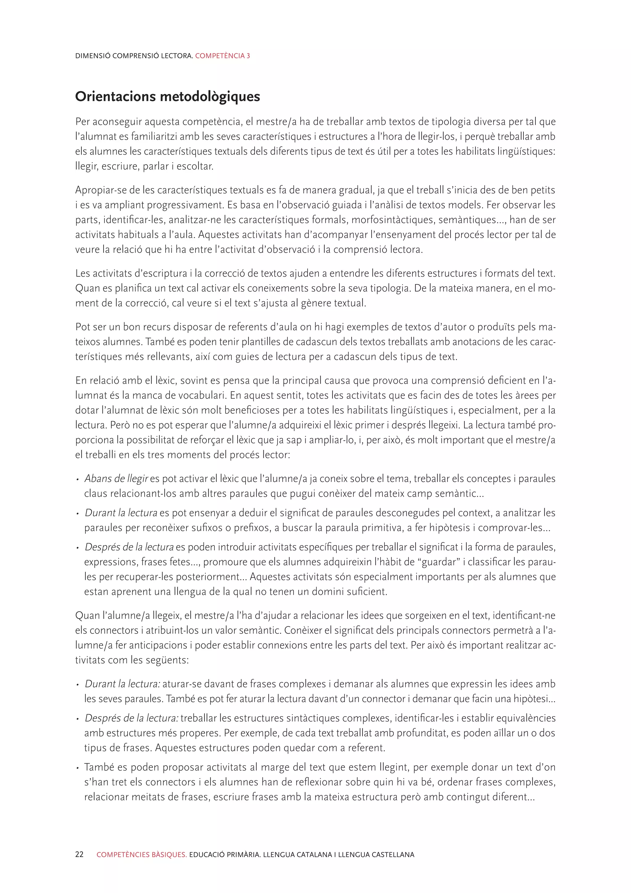 DIMENSIÓ COMPRENSIÓ LECTORA. COMPETÈNCIA 3




Orientacions metodològiques
Per aconseguir aquesta competència, el mestre/a ha de treballar amb textos de tipologia diversa per tal que
l’alumnat es familiaritzi amb les seves característiques i estructures a l’hora de llegir-los, i perquè treballar amb
els alumnes les característiques textuals dels diferents tipus de text és útil per a totes les habilitats lingüístiques:
llegir, escriure, parlar i escoltar.

Apropiar-se de les característiques textuals es fa de manera gradual, ja que el treball s’inicia des de ben petits
i es va ampliant progressivament. Es basa en l’observació guiada i l’anàlisi de textos models. Fer observar les
parts, identificar-les, analitzar-ne les característiques formals, morfosintàctiques, semàntiques..., han de ser
activitats habituals a l’aula. Aquestes activitats han d’acompanyar l’ensenyament del procés lector per tal de
veure la relació que hi ha entre l’activitat d’observació i la comprensió lectora.

Les activitats d’escriptura i la correcció de textos ajuden a entendre les diferents estructures i formats del text.
Quan es planifica un text cal activar els coneixements sobre la seva tipologia. De la mateixa manera, en el mo-
ment de la correcció, cal veure si el text s’ajusta al gènere textual.

Pot ser un bon recurs disposar de referents d’aula on hi hagi exemples de textos d’autor o produïts pels ma-
teixos alumnes. També es poden tenir plantilles de cadascun dels textos treballats amb anotacions de les carac-
terístiques més rellevants, així com guies de lectura per a cadascun dels tipus de text.

En relació amb el lèxic, sovint es pensa que la principal causa que provoca una comprensió deficient en l’a-
lumnat és la manca de vocabulari. En aquest sentit, totes les activitats que es facin des de totes les àrees per
dotar l’alumnat de lèxic són molt beneficioses per a totes les habilitats lingüístiques i, especialment, per a la
lectura. Però no es pot esperar que l’alumne/a adquireixi el lèxic primer i després llegeixi. La lectura també pro-
porciona la possibilitat de reforçar el lèxic que ja sap i ampliar-lo, i, per això, és molt important que el mestre/a
el treballi en els tres moments del procés lector:

•	 Abans de llegir es pot activar el lèxic que l’alumne/a ja coneix sobre el tema, treballar els conceptes i paraules
   claus relacionant-los amb altres paraules que pugui conèixer del mateix camp semàntic...
•	 Durant la lectura es pot ensenyar a deduir el significat de paraules desconegudes pel context, a analitzar les
   paraules per reconèixer sufixos o prefixos, a buscar la paraula primitiva, a fer hipòtesis i comprovar-les...
•	 Després de la lectura es poden introduir activitats específiques per treballar el significat i la forma de paraules,
   expressions, frases fetes..., promoure que els alumnes adquireixin l’hàbit de “guardar” i classificar les parau-
   les per recuperar-les posteriorment... Aquestes activitats són especialment importants per als alumnes que
   estan aprenent una llengua de la qual no tenen un domini suficient.

Quan l’alumne/a llegeix, el mestre/a l’ha d’ajudar a relacionar les idees que sorgeixen en el text, identificant-ne
els connectors i atribuint-los un valor semàntic. Conèixer el significat dels principals connectors permetrà a l’a-
lumne/a fer anticipacions i poder establir connexions entre les parts del text. Per això és important realitzar ac-
tivitats com les següents:

•	 Durant la lectura: aturar-se davant de frases complexes i demanar als alumnes que expressin les idees amb
   les seves paraules. També es pot fer aturar la lectura davant d’un connector i demanar que facin una hipòtesi...
•	 Després de la lectura: treballar les estructures sintàctiques complexes, identificar-les i establir equivalències
   amb estructures més properes. Per exemple, de cada text treballat amb profunditat, es poden aïllar un o dos
   tipus de frases. Aquestes estructures poden quedar com a referent.
•	 També es poden proposar activitats al marge del text que estem llegint, per exemple donar un text d’on
   s’han tret els connectors i els alumnes han de reflexionar sobre quin hi va bé, ordenar frases complexes,
   relacionar meitats de frases, escriure frases amb la mateixa estructura però amb contingut diferent...




22   COMPETÈNCIES BÀSIQUES. EDUCACIÓ PRIMÀRIA. LLENGUA CATALANA I LLENGUA CASTELLANA
 
