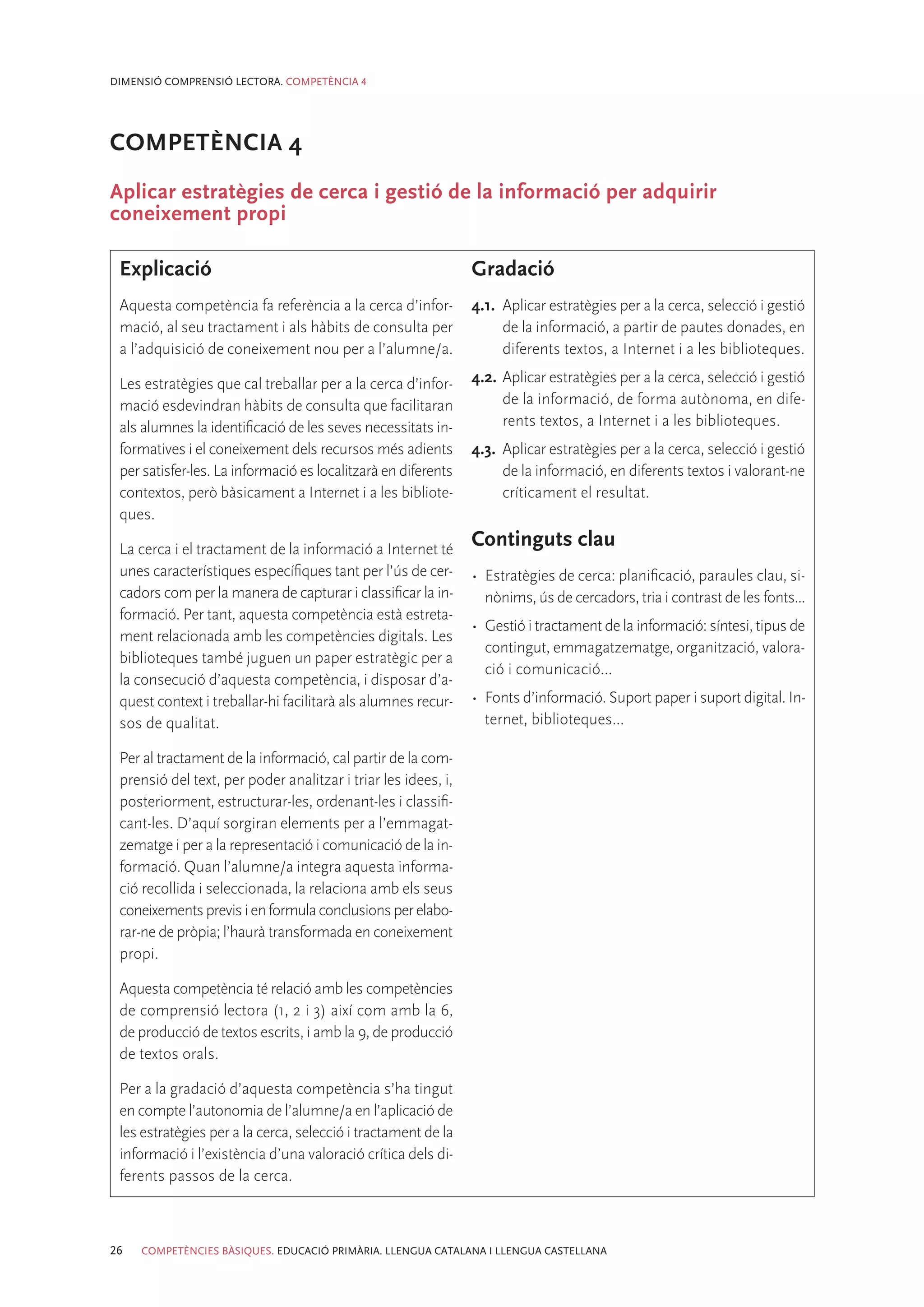 DIMENSIÓ COMPRENSIÓ LECTORA. COMPETÈNCIA 4




COMPETÈNCIA 4
Aplicar estratègies de cerca i gestió de la informació per adquirir
coneixement propi

 Explicació                                                    Gradació
 Aquesta competència fa referència a la cerca d’infor-         4.1.	 Aplicar estratègies per a la cerca, selecció i gestió
 mació, al seu tractament i als hàbits de consulta per               de la informació, a partir de pautes donades, en
 a l’adquisició de coneixement nou per a l’alumne/a.                 diferents textos, a Internet i a les biblioteques.

 Les estratègies que cal treballar per a la cerca d’infor-     4.2.	Aplicar estratègies per a la cerca, selecció i gestió
 mació esdevindran hàbits de consulta que facilitaran               de la informació, de forma autònoma, en dife-
 als alumnes la identificació de les seves necessitats in-          rents textos, a Internet i a les biblioteques.
 formatives i el coneixement dels recursos més adients         4.3.	 Aplicar estratègies per a la cerca, selecció i gestió
 per satisfer-les. La informació es localitzarà en diferents         de la informació, en diferents textos i valorant-ne
 contextos, però bàsicament a Internet i a les bibliote-             críticament el resultat.
 ques.

 La cerca i el tractament de la informació a Internet té
                                                               Continguts clau
 unes característiques específiques tant per l’ús de cer-      •	 Estratègies de cerca: planificació, paraules clau, si-
 cadors com per la manera de capturar i classificar la in-        nònims, ús de cercadors, tria i contrast de les fonts...
 formació. Per tant, aquesta competència està estreta-
                                                               •	 Gestió i tractament de la informació: síntesi, tipus de
 ment relacionada amb les competències digitals. Les
                                                                  contingut, emmagatzematge, organització, valora-
 biblioteques també juguen un paper estratègic per a
                                                                  ció i comunicació...
 la consecució d’aquesta competència, i disposar d’a-
 quest context i treballar-hi facilitarà als alumnes recur-    •	 Fonts d’informació. Suport paper i suport digital. In-
 sos de qualitat.                                                 ternet, biblioteques...

 Per al tractament de la informació, cal partir de la com-
 prensió del text, per poder analitzar i triar les idees, i,
 posteriorment, estructurar-les, ordenant-les i classifi-
 cant-les. D’aquí sorgiran elements per a l’emmagat-
 zematge i per a la representació i comunicació de la in-
 formació. Quan l’alumne/a integra aquesta informa-
 ció recollida i seleccionada, la relaciona amb els seus
 coneixements previs i en formula conclusions per elabo-
 rar-ne de pròpia; l’haurà transformada en coneixement
 propi.

 Aquesta competència té relació amb les competències
 de comprensió lectora (1, 2 i 3) així com amb la 6,
 de producció de textos escrits, i amb la 9, de producció
 de textos orals.

 Per a la gradació d’aquesta competència s’ha tingut
 en compte l’autonomia de l’alumne/a en l’aplicació de
 les estratègies per a la cerca, selecció i tractament de la
 informació i l’existència d’una valoració crítica dels di-
 ferents passos de la cerca.



26   COMPETÈNCIES BÀSIQUES. EDUCACIÓ PRIMÀRIA. LLENGUA CATALANA I LLENGUA CASTELLANA
 