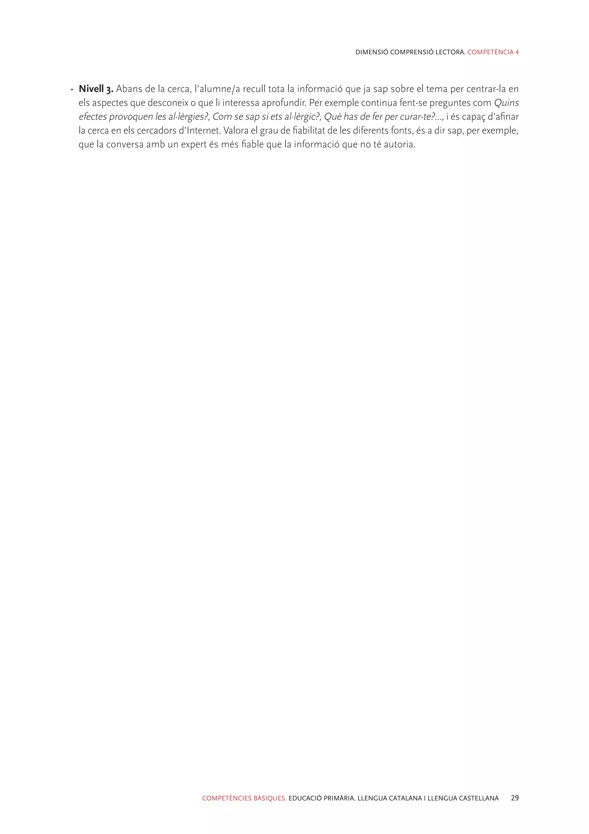 DIMENSIÓ COMPRENSIÓ LECTORA. COMPETÈNCIA 4




•	 Nivell 3. Abans de la cerca, l’alumne/a recull tota la informació que ja sap sobre el tema per centrar-la en
   els aspectes que desconeix o que li interessa aprofundir. Per exemple continua fent-se preguntes com Quins
   efectes provoquen les al·lèrgies?, Com se sap si ets al·lèrgic?, Què has de fer per curar-te?..., i és capaç d’afinar
   la cerca en els cercadors d’Internet. Valora el grau de fiabilitat de les diferents fonts, és a dir sap, per exemple,
   que la conversa amb un expert és més fiable que la informació que no té autoria.




                                   COMPETÈNCIES BÀSIQUES. EDUCACIÓ PRIMÀRIA. LLENGUA CATALANA I LLENGUA CASTELLANA   29
 