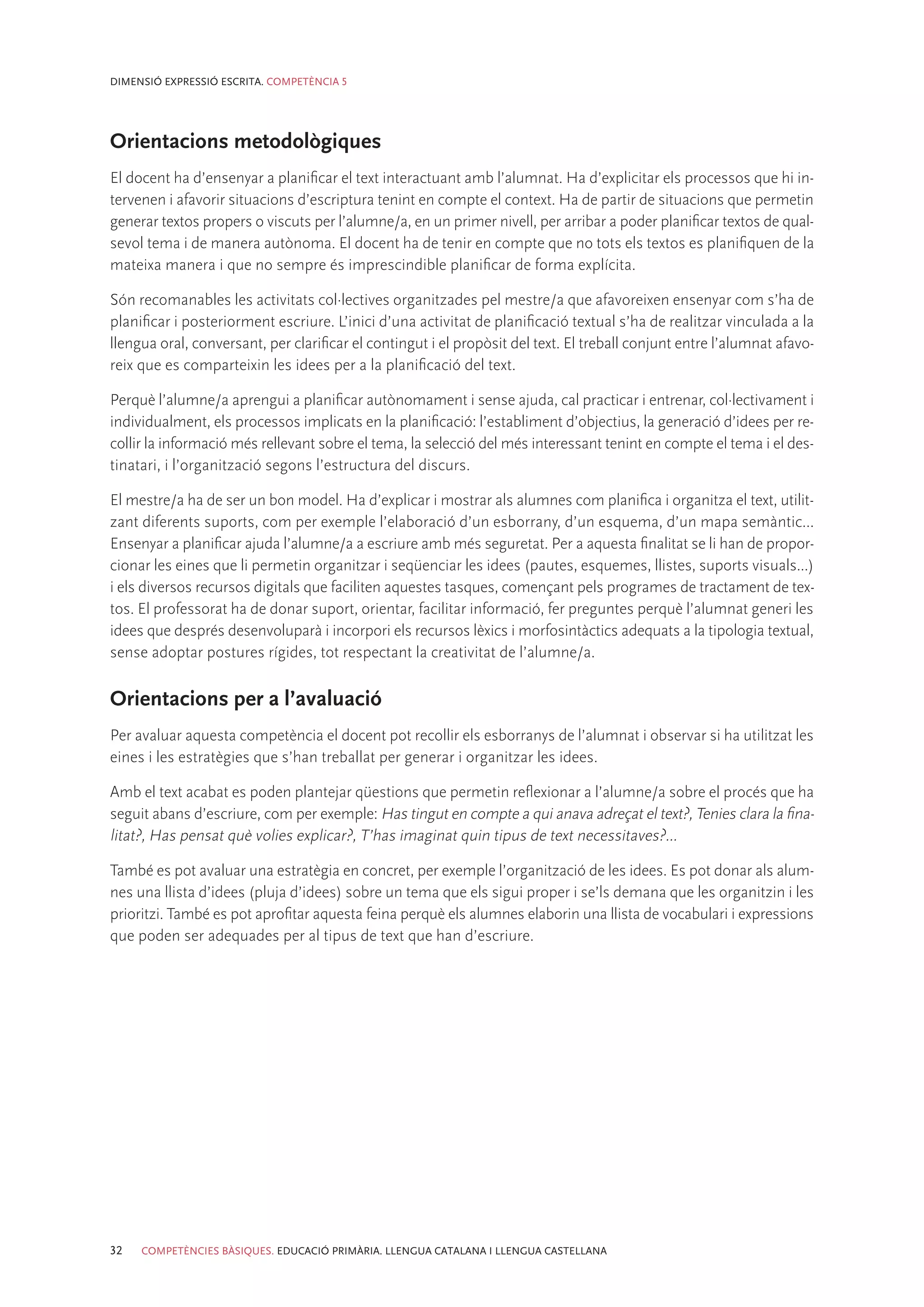 DIMENSIÓ EXPRESSIÓ ESCRITA. COMPETÈNCIA 5




Orientacions metodològiques
El docent ha d’ensenyar a planificar el text interactuant amb l’alumnat. Ha d’explicitar els processos que hi in-
tervenen i afavorir situacions d’escriptura tenint en compte el context. Ha de partir de situacions que permetin
generar textos propers o viscuts per l’alumne/a, en un primer nivell, per arribar a poder planificar textos de qual-
sevol tema i de manera autònoma. El docent ha de tenir en compte que no tots els textos es planifiquen de la
mateixa manera i que no sempre és imprescindible planificar de forma explícita.

Són recomanables les activitats col·lectives organitzades pel mestre/a que afavoreixen ensenyar com s’ha de
planificar i posteriorment escriure. L’inici d’una activitat de planificació textual s’ha de realitzar vinculada a la
llengua oral, conversant, per clarificar el contingut i el propòsit del text. El treball conjunt entre l’alumnat afavo-
reix que es comparteixin les idees per a la planificació del text.

Perquè l’alumne/a aprengui a planificar autònomament i sense ajuda, cal practicar i entrenar, col·lectivament i
individualment, els processos implicats en la planificació: l’establiment d’objectius, la generació d’idees per re-
collir la informació més rellevant sobre el tema, la selecció del més interessant tenint en compte el tema i el des-
tinatari, i l’organització segons l’estructura del discurs.

El mestre/a ha de ser un bon model. Ha d’explicar i mostrar als alumnes com planifica i organitza el text, utilit-
zant diferents suports, com per exemple l’elaboració d’un esborrany, d’un esquema, d’un mapa semàntic...
Ensenyar a planificar ajuda l’alumne/a a escriure amb més seguretat. Per a aquesta finalitat se li han de propor-
cionar les eines que li permetin organitzar i seqüenciar les idees (pautes, esquemes, llistes, suports visuals...)
i els diversos recursos digitals que faciliten aquestes tasques, començant pels programes de tractament de tex-
tos. El professorat ha de donar suport, orientar, facilitar informació, fer preguntes perquè l’alumnat generi les
idees que després desenvoluparà i incorpori els recursos lèxics i morfosintàctics adequats a la tipologia textual,
sense adoptar postures rígides, tot respectant la creativitat de l’alumne/a.

Orientacions per a l’avaluació
Per avaluar aquesta competència el docent pot recollir els esborranys de l’alumnat i observar si ha utilitzat les
eines i les estratègies que s’han treballat per generar i organitzar les idees.

Amb el text acabat es poden plantejar qüestions que permetin reflexionar a l’alumne/a sobre el procés que ha
seguit abans d’escriure, com per exemple: Has tingut en compte a qui anava adreçat el text?, Tenies clara la fina-
litat?, Has pensat què volies explicar?, T’has imaginat quin tipus de text necessitaves?...

També es pot avaluar una estratègia en concret, per exemple l’organització de les idees. Es pot donar als alum-
nes una llista d’idees (pluja d’idees) sobre un tema que els sigui proper i se’ls demana que les organitzin i les
prioritzi. També es pot aprofitar aquesta feina perquè els alumnes elaborin una llista de vocabulari i expressions
que poden ser adequades per al tipus de text que han d’escriure.




32   COMPETÈNCIES BÀSIQUES. EDUCACIÓ PRIMÀRIA. LLENGUA CATALANA I LLENGUA CASTELLANA
 