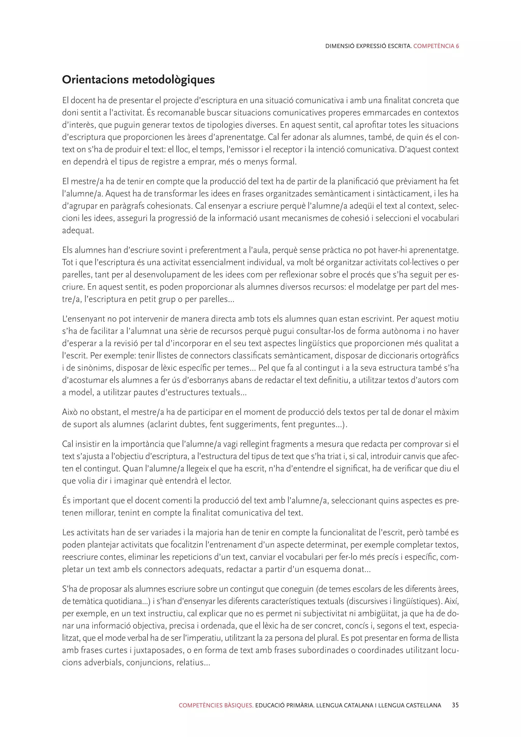 DIMENSIÓ EXPRESSIÓ ESCRITA. COMPETÈNCIA 6




Orientacions metodològiques
El docent ha de presentar el projecte d’escriptura en una situació comunicativa i amb una finalitat concreta que
doni sentit a l’activitat. És recomanable buscar situacions comunicatives properes emmarcades en contextos
d’interès, que puguin generar textos de tipologies diverses. En aquest sentit, cal aprofitar totes les situacions
d’escriptura que proporcionen les àrees d’aprenentatge. Cal fer adonar als alumnes, també, de quin és el con-
text on s’ha de produir el text: el lloc, el temps, l’emissor i el receptor i la intenció comunicativa. D’aquest context
en dependrà el tipus de registre a emprar, més o menys formal.

El mestre/a ha de tenir en compte que la producció del text ha de partir de la planificació que prèviament ha fet
l’alumne/a. Aquest ha de transformar les idees en frases organitzades semànticament i sintàcticament, i les ha
d’agrupar en paràgrafs cohesionats. Cal ensenyar a escriure perquè l’alumne/a adeqüi el text al context, selec-
cioni les idees, asseguri la progressió de la informació usant mecanismes de cohesió i seleccioni el vocabulari
adequat.

Els alumnes han d’escriure sovint i preferentment a l’aula, perquè sense pràctica no pot haver-hi aprenentatge.
Tot i que l’escriptura és una activitat essencialment individual, va molt bé organitzar activitats col·lectives o per
parelles, tant per al desenvolupament de les idees com per reflexionar sobre el procés que s’ha seguit per es-
criure. En aquest sentit, es poden proporcionar als alumnes diversos recursos: el modelatge per part del mes-
tre/a, l’escriptura en petit grup o per parelles...

L’ensenyant no pot intervenir de manera directa amb tots els alumnes quan estan escrivint. Per aquest motiu
s’ha de facilitar a l’alumnat una sèrie de recursos perquè pugui consultar-los de forma autònoma i no haver
d’esperar a la revisió per tal d’incorporar en el seu text aspectes lingüístics que proporcionen més qualitat a
l’escrit. Per exemple: tenir llistes de connectors classificats semànticament, disposar de diccionaris ortogràfics
i de sinònims, disposar de lèxic específic per temes... Pel que fa al contingut i a la seva estructura també s’ha
d’acostumar els alumnes a fer ús d’esborranys abans de redactar el text definitiu, a utilitzar textos d’autors com
a model, a utilitzar pautes d’estructures textuals...

Això no obstant, el mestre/a ha de participar en el moment de producció dels textos per tal de donar el màxim
de suport als alumnes (aclarint dubtes, fent suggeriments, fent preguntes...).

Cal insistir en la importància que l’alumne/a vagi rellegint fragments a mesura que redacta per comprovar si el
text s’ajusta a l’objectiu d’escriptura, a l’estructura del tipus de text que s’ha triat i, si cal, introduir canvis que afec-
ten el contingut. Quan l’alumne/a llegeix el que ha escrit, n’ha d’entendre el significat, ha de verificar que diu el
que volia dir i imaginar què entendrà el lector.

És important que el docent comenti la producció del text amb l’alumne/a, seleccionant quins aspectes es pre-
tenen millorar, tenint en compte la finalitat comunicativa del text.

Les activitats han de ser variades i la majoria han de tenir en compte la funcionalitat de l’escrit, però també es
poden plantejar activitats que focalitzin l’entrenament d’un aspecte determinat, per exemple completar textos,
reescriure contes, eliminar les repeticions d’un text, canviar el vocabulari per fer-lo més precís i específic, com-
pletar un text amb els connectors adequats, redactar a partir d’un esquema donat...

S’ha de proposar als alumnes escriure sobre un contingut que coneguin (de temes escolars de les diferents àrees,
de temàtica quotidiana...) i s’han d’ensenyar les diferents característiques textuals (discursives i lingüístiques). Així,
per exemple, en un text instructiu, cal explicar que no es permet ni subjectivitat ni ambigüitat, ja que ha de do-
nar una informació objectiva, precisa i ordenada, que el lèxic ha de ser concret, concís i, segons el text, especia-
litzat, que el mode verbal ha de ser l’imperatiu, utilitzant la 2a persona del plural. Es pot presentar en forma de llista
amb frases curtes i juxtaposades, o en forma de text amb frases subordinades o coordinades utilitzant locu-
cions adverbials, conjuncions, relatius...



                                     COMPETÈNCIES BÀSIQUES. EDUCACIÓ PRIMÀRIA. LLENGUA CATALANA I LLENGUA CASTELLANA       35
 