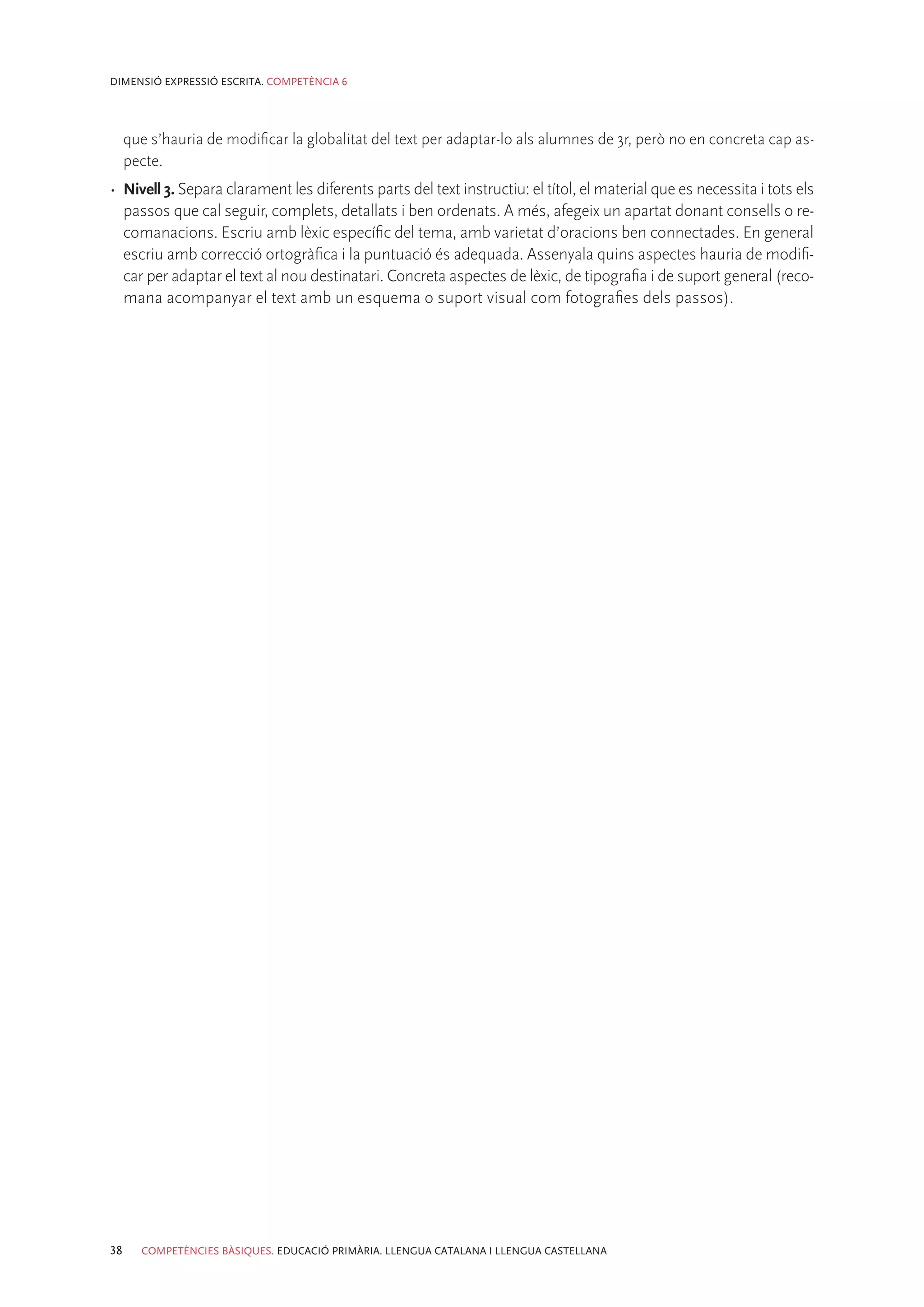 DIMENSIÓ EXPRESSIÓ ESCRITA. COMPETÈNCIA 6




     que s’hauria de modificar la globalitat del text per adaptar-lo als alumnes de 3r, però no en concreta cap as-
     pecte.
•	 Nivell 3. Separa clarament les diferents parts del text instructiu: el títol, el material que es necessita i tots els
   passos que cal seguir, complets, detallats i ben ordenats. A més, afegeix un apartat donant consells o re-
   comanacions. Escriu amb lèxic específic del tema, amb varietat d’oracions ben connectades. En general
   escriu amb correcció ortogràfica i la puntuació és adequada. Assenyala quins aspectes hauria de modifi-
   car per adaptar el text al nou destinatari. Concreta aspectes de lèxic, de tipografia i de suport general (reco-
   mana acompanyar el text amb un esquema o suport visual com fotografies dels passos).




38     COMPETÈNCIES BÀSIQUES. EDUCACIÓ PRIMÀRIA. LLENGUA CATALANA I LLENGUA CASTELLANA
 