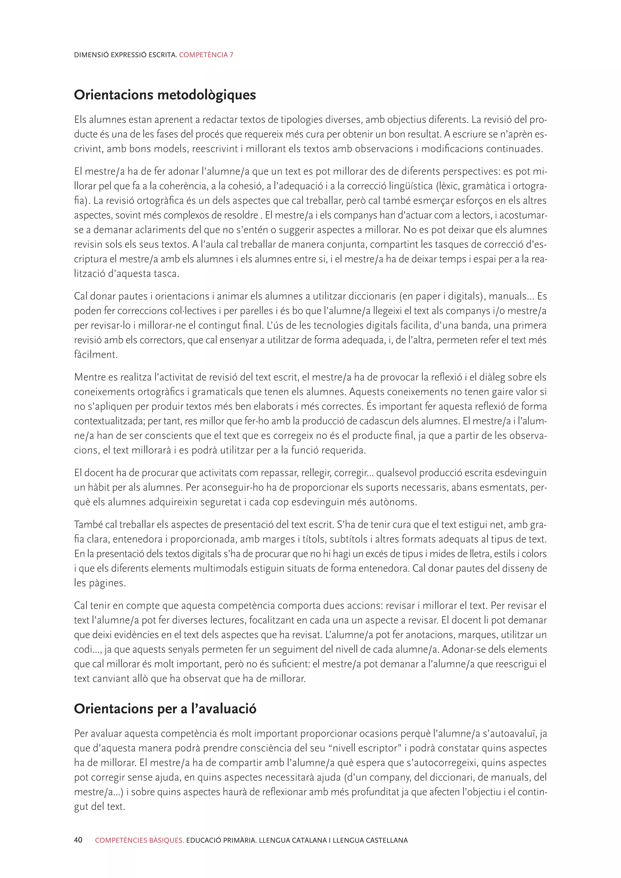 DIMENSIÓ EXPRESSIÓ ESCRITA. COMPETÈNCIA 7




Orientacions metodològiques
Els alumnes estan aprenent a redactar textos de tipologies diverses, amb objectius diferents. La revisió del pro-
ducte és una de les fases del procés que requereix més cura per obtenir un bon resultat. A escriure se n’aprèn es-
crivint, amb bons models, reescrivint i millorant els textos amb observacions i modificacions continuades.

El mestre/a ha de fer adonar l’alumne/a que un text es pot millorar des de diferents perspectives: es pot mi-
llorar pel que fa a la coherència, a la cohesió, a l’adequació i a la correcció lingüística (lèxic, gramàtica i ortogra-
fia). La revisió ortogràfica és un dels aspectes que cal treballar, però cal també esmerçar esforços en els altres
aspectes, sovint més complexos de resoldre . El mestre/a i els companys han d’actuar com a lectors, i acostumar-
se a demanar aclariments del que no s’entén o suggerir aspectes a millorar. No es pot deixar que els alumnes
revisin sols els seus textos. A l’aula cal treballar de manera conjunta, compartint les tasques de correcció d’es-
criptura el mestre/a amb els alumnes i els alumnes entre si, i el mestre/a ha de deixar temps i espai per a la rea-
lització d’aquesta tasca.

Cal donar pautes i orientacions i animar els alumnes a utilitzar diccionaris (en paper i digitals), manuals... Es
poden fer correccions col·lectives i per parelles i és bo que l’alumne/a llegeixi el text als companys i/o mestre/a
per revisar-lo i millorar-ne el contingut final. L’ús de les tecnologies digitals facilita, d’una banda, una primera
revisió amb els correctors, que cal ensenyar a utilitzar de forma adequada, i, de l’altra, permeten refer el text més
fàcilment.

Mentre es realitza l’activitat de revisió del text escrit, el mestre/a ha de provocar la reflexió i el diàleg sobre els
coneixements ortogràfics i gramaticals que tenen els alumnes. Aquests coneixements no tenen gaire valor si
no s’apliquen per produir textos més ben elaborats i més correctes. És important fer aquesta reflexió de forma
contextualitzada; per tant, res millor que fer-ho amb la producció de cadascun dels alumnes. El mestre/a i l’alum-
ne/a han de ser conscients que el text que es corregeix no és el producte final, ja que a partir de les observa-
cions, el text millorarà i es podrà utilitzar per a la funció requerida.

El docent ha de procurar que activitats com repassar, rellegir, corregir... qualsevol producció escrita esdevinguin
un hàbit per als alumnes. Per aconseguir-ho ha de proporcionar els suports necessaris, abans esmentats, per-
què els alumnes adquireixin seguretat i cada cop esdevinguin més autònoms.

També cal treballar els aspectes de presentació del text escrit. S’ha de tenir cura que el text estigui net, amb gra-
fia clara, entenedora i proporcionada, amb marges i títols, subtítols i altres formats adequats al tipus de text.
En la presentació dels textos digitals s’ha de procurar que no hi hagi un excés de tipus i mides de lletra, estils i colors
i que els diferents elements multimodals estiguin situats de forma entenedora. Cal donar pautes del disseny de
les pàgines.

Cal tenir en compte que aquesta competència comporta dues accions: revisar i millorar el text. Per revisar el
text l’alumne/a pot fer diverses lectures, focalitzant en cada una un aspecte a revisar. El docent li pot demanar
que deixi evidències en el text dels aspectes que ha revisat. L’alumne/a pot fer anotacions, marques, utilitzar un
codi..., ja que aquests senyals permeten fer un seguiment del nivell de cada alumne/a. Adonar-se dels elements
que cal millorar és molt important, però no és suficient: el mestre/a pot demanar a l’alumne/a que reescrigui el
text canviant allò que ha observat que ha de millorar.

Orientacions per a l’avaluació
Per avaluar aquesta competència és molt important proporcionar ocasions perquè l’alumne/a s’autoavaluï, ja
que d’aquesta manera podrà prendre consciència del seu “nivell escriptor” i podrà constatar quins aspectes
ha de millorar. El mestre/a ha de compartir amb l’alumne/a què espera que s’autocorregeixi, quins aspectes
pot corregir sense ajuda, en quins aspectes necessitarà ajuda (d’un company, del diccionari, de manuals, del
mestre/a...) i sobre quins aspectes haurà de reflexionar amb més profunditat ja que afecten l’objectiu i el contin-
gut del text.

40   COMPETÈNCIES BÀSIQUES. EDUCACIÓ PRIMÀRIA. LLENGUA CATALANA I LLENGUA CASTELLANA
 