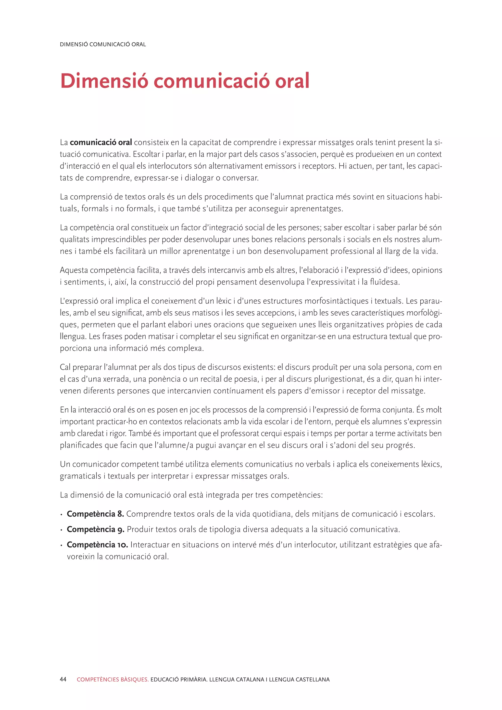 DIMENSIÓ COMUNICACIÓ ORAL




Dimensió comunicació oral

La comunicació oral consisteix en la capacitat de comprendre i expressar missatges orals tenint present la si-
tuació comunicativa. Escoltar i parlar, en la major part dels casos s’associen, perquè es produeixen en un context
d’interacció en el qual els interlocutors són alternativament emissors i receptors. Hi actuen, per tant, les capaci-
tats de comprendre, expressar-se i dialogar o conversar.

La comprensió de textos orals és un dels procediments que l’alumnat practica més sovint en situacions habi-
tuals, formals i no formals, i que també s’utilitza per aconseguir aprenentatges.

La competència oral constitueix un factor d’integració social de les persones; saber escoltar i saber parlar bé són
qualitats imprescindibles per poder desenvolupar unes bones relacions personals i socials en els nostres alum-
nes i també els facilitarà un millor aprenentatge i un bon desenvolupament professional al llarg de la vida.

Aquesta competència facilita, a través dels intercanvis amb els altres, l’elaboració i l’expressió d’idees, opinions
i sentiments, i, així, la construcció del propi pensament desenvolupa l’expressivitat i la fluïdesa.

L’expressió oral implica el coneixement d’un lèxic i d’unes estructures morfosintàctiques i textuals. Les parau-
les, amb el seu significat, amb els seus matisos i les seves accepcions, i amb les seves característiques morfològi-
ques, permeten que el parlant elabori unes oracions que segueixen unes lleis organitzatives pròpies de cada
llengua. Les frases poden matisar i completar el seu significat en organitzar-se en una estructura textual que pro-
porciona una informació més complexa.

Cal preparar l’alumnat per als dos tipus de discursos existents: el discurs produït per una sola persona, com en
el cas d’una xerrada, una ponència o un recital de poesia, i per al discurs plurigestionat, és a dir, quan hi inter-
venen diferents persones que intercanvien contínuament els papers d’emissor i receptor del missatge.

En la interacció oral és on es posen en joc els processos de la comprensió i l’expressió de forma conjunta. És molt
important practicar-ho en contextos relacionats amb la vida escolar i de l’entorn, perquè els alumnes s’expressin
amb claredat i rigor. També és important que el professorat cerqui espais i temps per portar a terme activitats ben
planificades que facin que l’alumne/a pugui avançar en el seu discurs oral i s’adoni del seu progrés.

Un comunicador competent també utilitza elements comunicatius no verbals i aplica els coneixements lèxics,
gramaticals i textuals per interpretar i expressar missatges orals.

La dimensió de la comunicació oral està integrada per tres competències:

•	 Competència 8. Comprendre textos orals de la vida quotidiana, dels mitjans de comunicació i escolars.
•	 Competència 9. Produir textos orals de tipologia diversa adequats a la situació comunicativa.
•	 Competència 10. Interactuar en situacions on intervé més d’un interlocutor, utilitzant estratègies que afa-
   voreixin la comunicació oral.




44   COMPETÈNCIES BÀSIQUES. EDUCACIÓ PRIMÀRIA. LLENGUA CATALANA I LLENGUA CASTELLANA
 