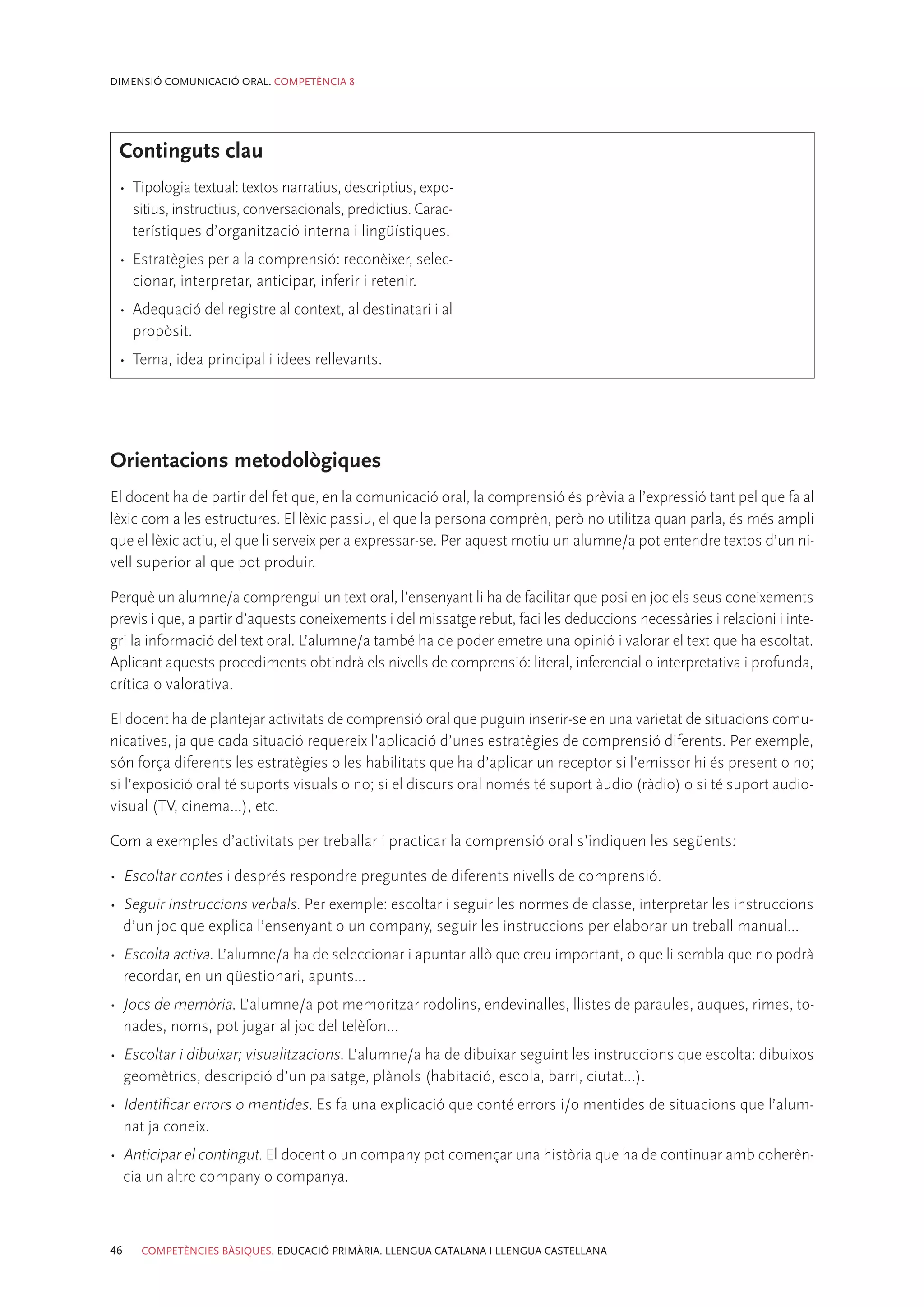 DIMENSIÓ COMUNICACIÓ ORAL. COMPETÈNCIA 8




 Continguts clau
 •	 Tipologia textual: textos narratius, descriptius, expo-
    sitius, instructius, conversacionals, predictius. Carac-
    terístiques d’organització interna i lingüístiques.
 •	 Estratègies per a la comprensió: reconèixer, selec-
    cionar, interpretar, anticipar, inferir i retenir.
 •	 Adequació del registre al context, al destinatari i al
    propòsit.
 •	 Tema, idea principal i idees rellevants.




Orientacions metodològiques
El docent ha de partir del fet que, en la comunicació oral, la comprensió és prèvia a l’expressió tant pel que fa al
lèxic com a les estructures. El lèxic passiu, el que la persona comprèn, però no utilitza quan parla, és més ampli
que el lèxic actiu, el que li serveix per a expressar-se. Per aquest motiu un alumne/a pot entendre textos d’un ni-
vell superior al que pot produir.

Perquè un alumne/a comprengui un text oral, l’ensenyant li ha de facilitar que posi en joc els seus coneixements
previs i que, a partir d’aquests coneixements i del missatge rebut, faci les deduccions necessàries i relacioni i inte-
gri la informació del text oral. L’alumne/a també ha de poder emetre una opinió i valorar el text que ha escoltat.
Aplicant aquests procediments obtindrà els nivells de comprensió: literal, inferencial o interpretativa i profunda,
crítica o valorativa.

El docent ha de plantejar activitats de comprensió oral que puguin inserir-se en una varietat de situacions comu-
nicatives, ja que cada situació requereix l’aplicació d’unes estratègies de comprensió diferents. Per exemple,
són força diferents les estratègies o les habilitats que ha d’aplicar un receptor si l’emissor hi és present o no;
si l’exposició oral té suports visuals o no; si el discurs oral només té suport àudio (ràdio) o si té suport audio-
visual (TV, cinema...), etc.

Com a exemples d’activitats per treballar i practicar la comprensió oral s’indiquen les següents:

•	 Escoltar contes i després respondre preguntes de diferents nivells de comprensió.
•	 Seguir instruccions verbals. Per exemple: escoltar i seguir les normes de classe, interpretar les instruccions
   d’un joc que explica l’ensenyant o un company, seguir les instruccions per elaborar un treball manual...
•	 Escolta activa. L’alumne/a ha de seleccionar i apuntar allò que creu important, o que li sembla que no podrà
   recordar, en un qüestionari, apunts...
•	 Jocs de memòria. L’alumne/a pot memoritzar rodolins, endevinalles, llistes de paraules, auques, rimes, to-
   nades, noms, pot jugar al joc del telèfon...
•	 Escoltar i dibuixar; visualitzacions. L’alumne/a ha de dibuixar seguint les instruccions que escolta: dibuixos
   geomètrics, descripció d’un paisatge, plànols (habitació, escola, barri, ciutat...).
•	 Identificar errors o mentides. Es fa una explicació que conté errors i/o mentides de situacions que l’alum-
   nat ja coneix.
•	 Anticipar el contingut. El docent o un company pot començar una història que ha de continuar amb coherèn-
   cia un altre company o companya.



46   COMPETÈNCIES BÀSIQUES. EDUCACIÓ PRIMÀRIA. LLENGUA CATALANA I LLENGUA CASTELLANA
 