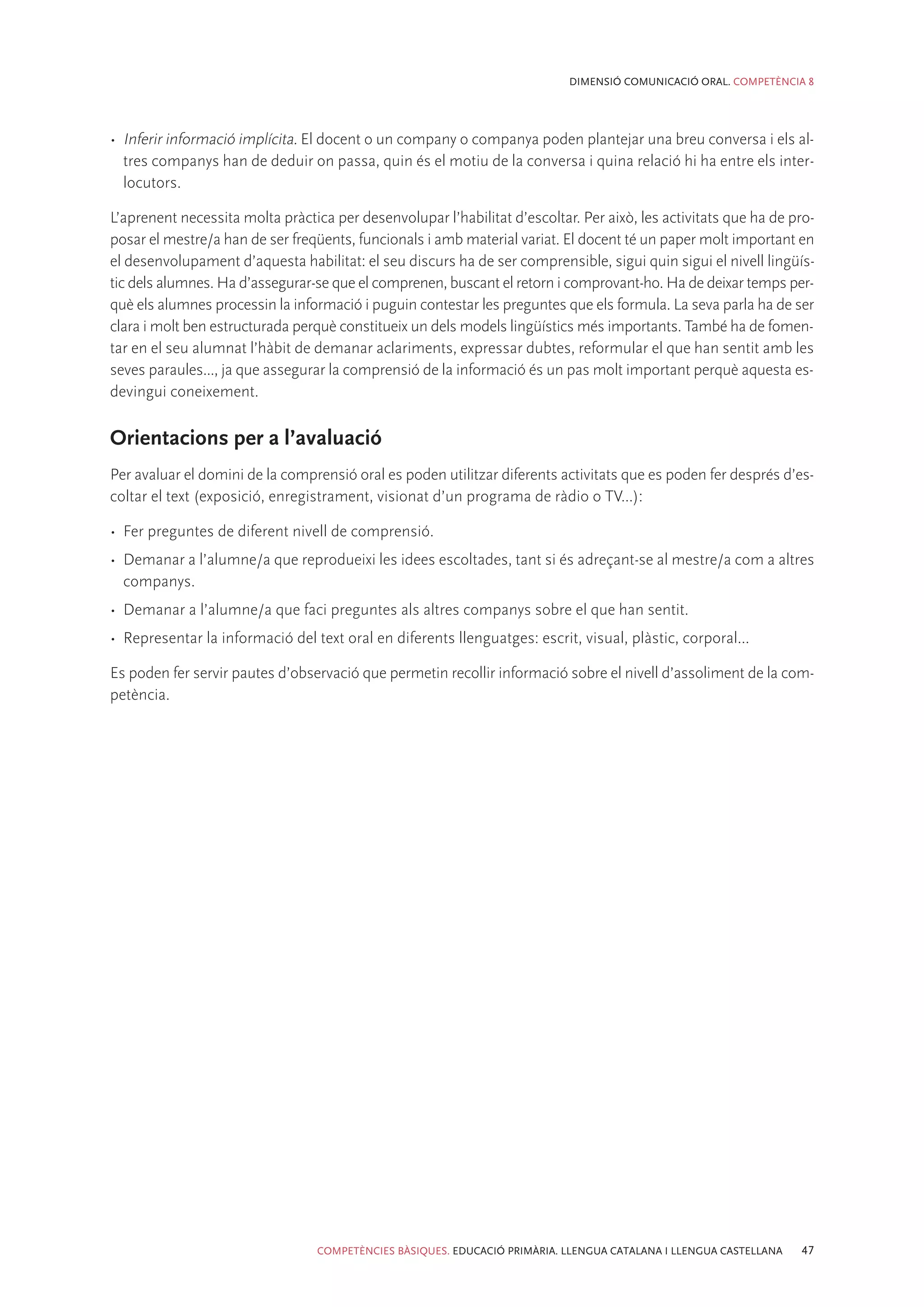 DIMENSIÓ COMUNICACIÓ ORAL. COMPETÈNCIA 8




•	 Inferir informació implícita. El docent o un company o companya poden plantejar una breu conversa i els al-
   tres companys han de deduir on passa, quin és el motiu de la conversa i quina relació hi ha entre els inter-
   locutors.

L’aprenent necessita molta pràctica per desenvolupar l’habilitat d’escoltar. Per això, les activitats que ha de pro-
posar el mestre/a han de ser freqüents, funcionals i amb material variat. El docent té un paper molt important en
el desenvolupament d’aquesta habilitat: el seu discurs ha de ser comprensible, sigui quin sigui el nivell lingüís-
tic dels alumnes. Ha d’assegurar-se que el comprenen, buscant el retorn i comprovant-ho. Ha de deixar temps per-
què els alumnes processin la informació i puguin contestar les preguntes que els formula. La seva parla ha de ser
clara i molt ben estructurada perquè constitueix un dels models lingüístics més importants. També ha de fomen-
tar en el seu alumnat l’hàbit de demanar aclariments, expressar dubtes, reformular el que han sentit amb les
seves paraules..., ja que assegurar la comprensió de la informació és un pas molt important perquè aquesta es-
devingui coneixement.

Orientacions per a l’avaluació
Per avaluar el domini de la comprensió oral es poden utilitzar diferents activitats que es poden fer després d’es-
coltar el text (exposició, enregistrament, visionat d’un programa de ràdio o TV...):

•	 Fer preguntes de diferent nivell de comprensió.
•	 Demanar a l’alumne/a que reprodueixi les idees escoltades, tant si és adreçant-se al mestre/a com a altres
   companys.
•	 Demanar a l’alumne/a que faci preguntes als altres companys sobre el que han sentit.
•	 Representar la informació del text oral en diferents llenguatges: escrit, visual, plàstic, corporal...

Es poden fer servir pautes d’observació que permetin recollir informació sobre el nivell d’assoliment de la com-
petència.




                                  COMPETÈNCIES BÀSIQUES. EDUCACIÓ PRIMÀRIA. LLENGUA CATALANA I LLENGUA CASTELLANA   47
 