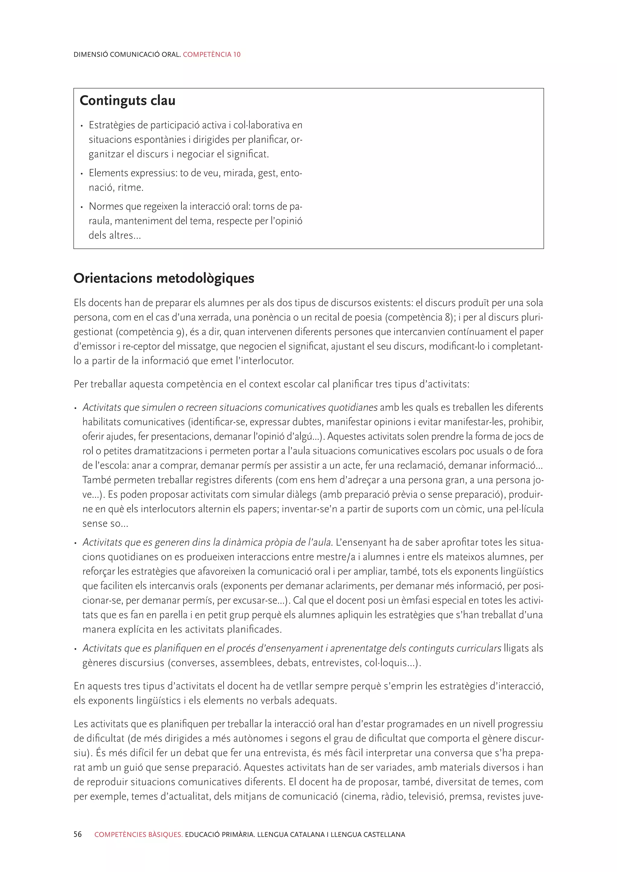 DIMENSIÓ COMUNICACIÓ ORAL. COMPETÈNCIA 10




 Continguts clau
 •	 Estratègies de participació activa i col·laborativa en
    situacions espontànies i dirigides per planificar, or-
    ganitzar el discurs i negociar el significat.
 •	 Elements expressius: to de veu, mirada, gest, ento-
    nació, ritme.
 •	 Normes que regeixen la interacció oral: torns de pa-
    raula, manteniment del tema, respecte per l’opinió
    dels altres...



Orientacions metodològiques
Els docents han de preparar els alumnes per als dos tipus de discursos existents: el discurs produït per una sola
persona, com en el cas d’una xerrada, una ponència o un recital de poesia (competència 8); i per al discurs pluri-
gestionat (competència 9), és a dir, quan intervenen diferents persones que intercanvien contínuament el paper
d’emissor i re-ceptor del missatge, que negocien el significat, ajustant el seu discurs, modificant-lo i completant-
lo a partir de la informació que emet l’interlocutor.

Per treballar aquesta competència en el context escolar cal planificar tres tipus d’activitats:

•	 Activitats que simulen o recreen situacions comunicatives quotidianes amb les quals es treballen les diferents
   habilitats comunicatives (identificar-se, expressar dubtes, manifestar opinions i evitar manifestar-les, prohibir,
   oferir ajudes, fer presentacions, demanar l’opinió d’algú...). Aquestes activitats solen prendre la forma de jocs de
   rol o petites dramatitzacions i permeten portar a l’aula situacions comunicatives escolars poc usuals o de fora
   de l’escola: anar a comprar, demanar permís per assistir a un acte, fer una reclamació, demanar informació...
   També permeten treballar registres diferents (com ens hem d’adreçar a una persona gran, a una persona jo-
   ve...). Es poden proposar activitats com simular diàlegs (amb preparació prèvia o sense preparació), produir-
   ne en què els interlocutors alternin els papers; inventar-se’n a partir de suports com un còmic, una pel·lícula
   sense so...
•	 Activitats que es generen dins la dinàmica pròpia de l’aula. L’ensenyant ha de saber aprofitar totes les situa-
   cions quotidianes on es produeixen interaccions entre mestre/a i alumnes i entre els mateixos alumnes, per
   reforçar les estratègies que afavoreixen la comunicació oral i per ampliar, també, tots els exponents lingüístics
   que faciliten els intercanvis orals (exponents per demanar aclariments, per demanar més informació, per posi-
   cionar-se, per demanar permís, per excusar-se...). Cal que el docent posi un èmfasi especial en totes les activi-
   tats que es fan en parella i en petit grup perquè els alumnes apliquin les estratègies que s’han treballat d’una
   manera explícita en les activitats planificades.
•	 Activitats que es planifiquen en el procés d’ensenyament i aprenentatge dels continguts curriculars lligats als
   gèneres discursius (converses, assemblees, debats, entrevistes, col·loquis...).

En aquests tres tipus d’activitats el docent ha de vetllar sempre perquè s’emprin les estratègies d’interacció,
els exponents lingüístics i els elements no verbals adequats.

Les activitats que es planifiquen per treballar la interacció oral han d’estar programades en un nivell progressiu
de dificultat (de més dirigides a més autònomes i segons el grau de dificultat que comporta el gènere discur-
siu). És més difícil fer un debat que fer una entrevista, és més fàcil interpretar una conversa que s’ha prepa-
rat amb un guió que sense preparació. Aquestes activitats han de ser variades, amb materials diversos i han
de reproduir situacions comunicatives diferents. El docent ha de proposar, també, diversitat de temes, com
per exemple, temes d’actualitat, dels mitjans de comunicació (cinema, ràdio, televisió, premsa, revistes juve-


56   COMPETÈNCIES BÀSIQUES. EDUCACIÓ PRIMÀRIA. LLENGUA CATALANA I LLENGUA CASTELLANA
 
