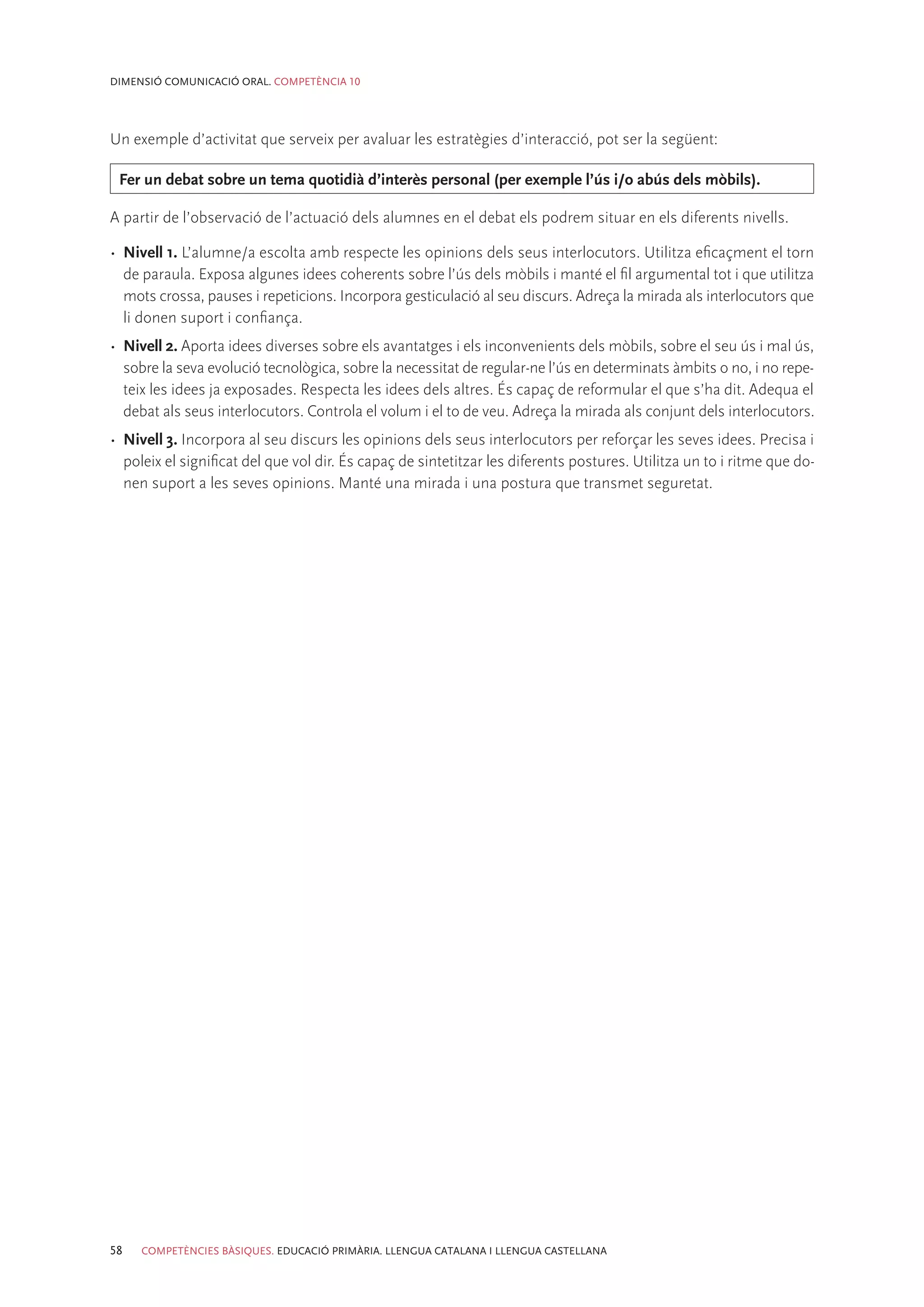 DIMENSIÓ COMUNICACIÓ ORAL. COMPETÈNCIA 10




Un exemple d’activitat que serveix per avaluar les estratègies d’interacció, pot ser la següent:

 Fer un debat sobre un tema quotidià d’interès personal (per exemple l’ús i/o abús dels mòbils).

A partir de l’observació de l’actuació dels alumnes en el debat els podrem situar en els diferents nivells.

•	 Nivell 1. L’alumne/a escolta amb respecte les opinions dels seus interlocutors. Utilitza eficaçment el torn
   de paraula. Exposa algunes idees coherents sobre l’ús dels mòbils i manté el fil argumental tot i que utilitza
   mots crossa, pauses i repeticions. Incorpora gesticulació al seu discurs. Adreça la mirada als interlocutors que
   li donen suport i confiança.
•	 Nivell 2. Aporta idees diverses sobre els avantatges i els inconvenients dels mòbils, sobre el seu ús i mal ús,
   sobre la seva evolució tecnològica, sobre la necessitat de regular-ne l’ús en determinats àmbits o no, i no repe-
   teix les idees ja exposades. Respecta les idees dels altres. És capaç de reformular el que s’ha dit. Adequa el
   debat als seus interlocutors. Controla el volum i el to de veu. Adreça la mirada als conjunt dels interlocutors.
•	 Nivell 3. Incorpora al seu discurs les opinions dels seus interlocutors per reforçar les seves idees. Precisa i
   poleix el significat del que vol dir. És capaç de sintetitzar les diferents postures. Utilitza un to i ritme que do-
   nen suport a les seves opinions. Manté una mirada i una postura que transmet seguretat.




58   COMPETÈNCIES BÀSIQUES. EDUCACIÓ PRIMÀRIA. LLENGUA CATALANA I LLENGUA CASTELLANA
 