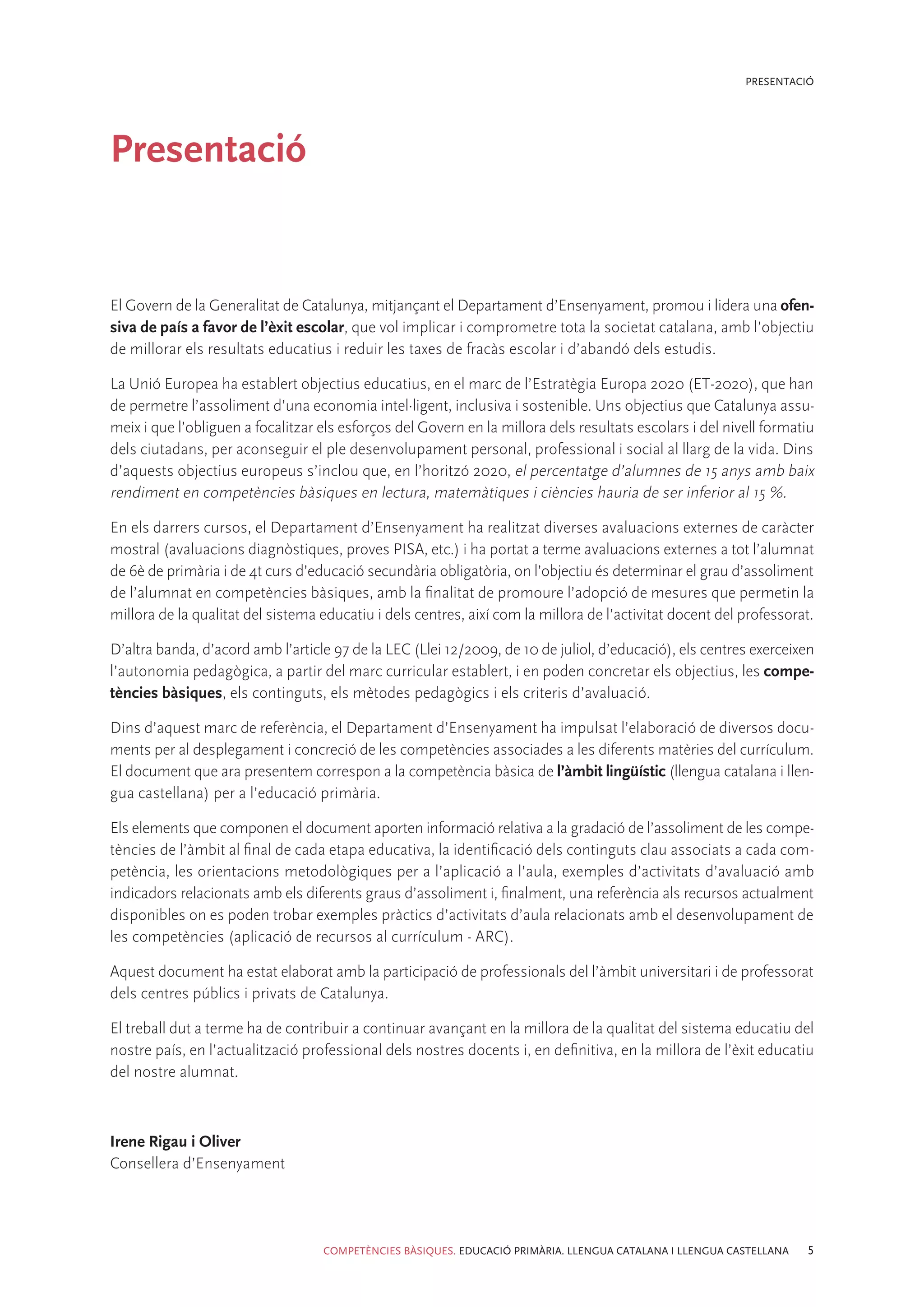 PRESENTACIÓ




Presentació


El Govern de la Generalitat de Catalunya, mitjançant el Departament d’Ensenyament, promou i lidera una ofen-
siva de país a favor de l’èxit escolar, que vol implicar i comprometre tota la societat catalana, amb l’objectiu
de millorar els resultats educatius i reduir les taxes de fracàs escolar i d’abandó dels estudis.

La Unió Europea ha establert objectius educatius, en el marc de l’Estratègia Europa 2020 (ET-2020), que han
de permetre l’assoliment d’una economia intel·ligent, inclusiva i sostenible. Uns objectius que Catalunya assu-
meix i que l’obliguen a focalitzar els esforços del Govern en la millora dels resultats escolars i del nivell formatiu
dels ciutadans, per aconseguir el ple desenvolupament personal, professional i social al llarg de la vida. Dins
d’aquests objectius europeus s’inclou que, en l’horitzó 2020, el percentatge d’alumnes de 15 anys amb baix
rendiment en competències bàsiques en lectura, matemàtiques i ciències hauria de ser inferior al 15 %.

En els darrers cursos, el Departament d’Ensenyament ha realitzat diverses avaluacions externes de caràcter
mostral (avaluacions diagnòstiques, proves PISA, etc.) i ha portat a terme avaluacions externes a tot l’alumnat
de 6è de primària i de 4t curs d’educació secundària obligatòria, on l’objectiu és determinar el grau d’assoliment
de l’alumnat en competències bàsiques, amb la finalitat de promoure l’adopció de mesures que permetin la
millora de la qualitat del sistema educatiu i dels centres, així com la millora de l’activitat docent del professorat.

D’altra banda, d’acord amb l’article 97 de la LEC (Llei 12/2009, de 10 de juliol, d’educació), els centres exerceixen
l’autonomia pedagògica, a partir del marc curricular establert, i en poden concretar els objectius, les compe-
tències bàsiques, els continguts, els mètodes pedagògics i els criteris d’avaluació.

Dins d’aquest marc de referència, el Departament d’Ensenyament ha impulsat l’elaboració de diversos docu-
ments per al desplegament i concreció de les competències associades a les diferents matèries del currículum.
El document que ara presentem correspon a la competència bàsica de l’àmbit lingüístic (llengua catalana i llen-
gua castellana) per a l’educació primària.

Els elements que componen el document aporten informació relativa a la gradació de l’assoliment de les compe-
tències de l’àmbit al final de cada etapa educativa, la identificació dels continguts clau associats a cada com-
petència, les orientacions metodològiques per a l’aplicació a l’aula, exemples d’activitats d’avaluació amb
indicadors relacionats amb els diferents graus d’assoliment i, finalment, una referència als recursos actualment
disponibles on es poden trobar exemples pràctics d’activitats d’aula relacionats amb el desenvolupament de
les competències (aplicació de recursos al currículum - ARC).

Aquest document ha estat elaborat amb la participació de professionals del l’àmbit universitari i de professorat
dels centres públics i privats de Catalunya.

El treball dut a terme ha de contribuir a continuar avançant en la millora de la qualitat del sistema educatiu del
nostre país, en l’actualització professional dels nostres docents i, en definitiva, en la millora de l’èxit educatiu
del nostre alumnat.



Irene Rigau i Oliver
Consellera d’Ensenyament




                                   COMPETÈNCIES BÀSIQUES. EDUCACIÓ PRIMÀRIA. LLENGUA CATALANA I LLENGUA CASTELLANA   5
 