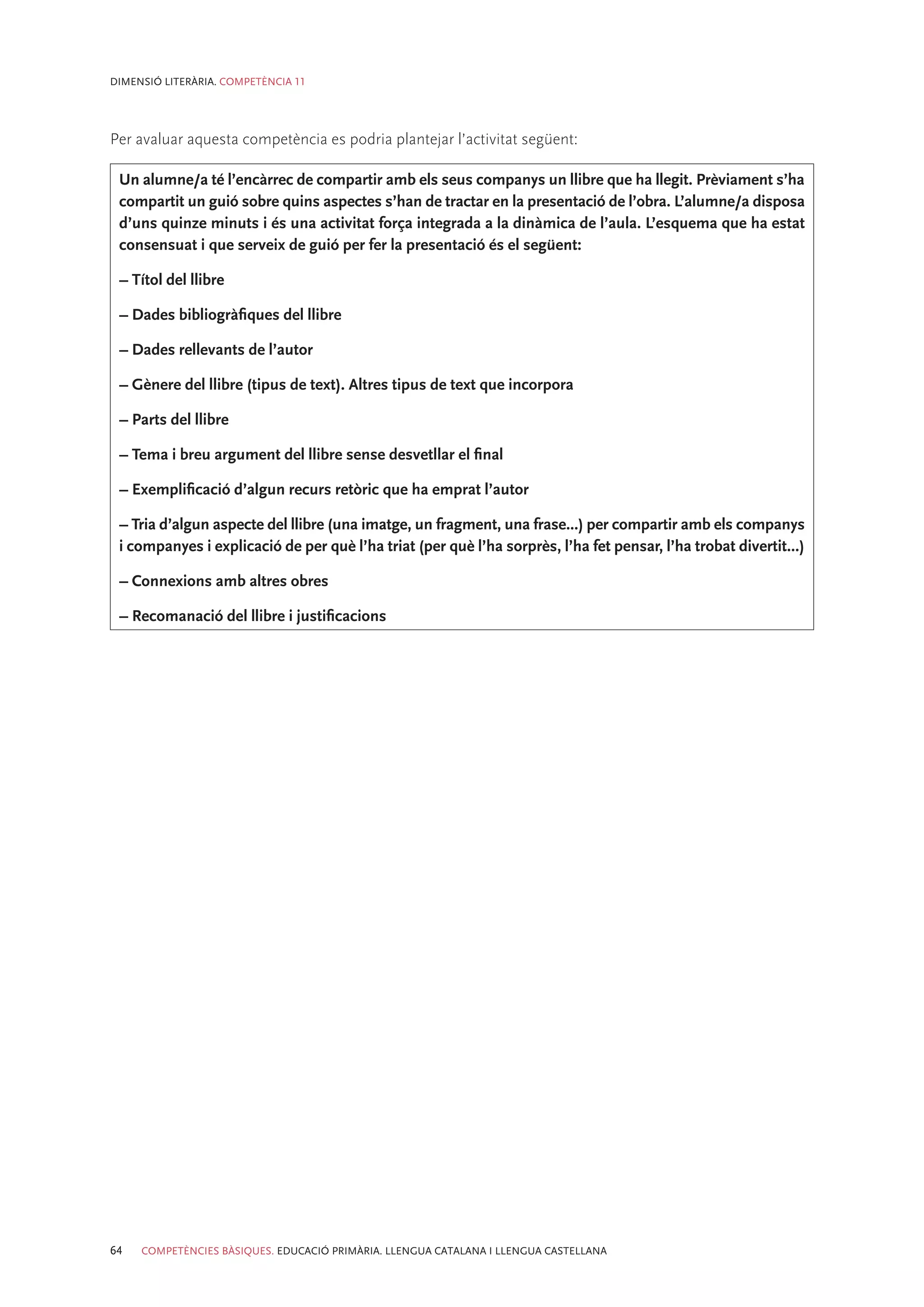 DIMENSIÓ LITERÀRIA. COMPETÈNCIA 11




Per avaluar aquesta competència es podria plantejar l’activitat següent:

 Un alumne/a té l’encàrrec de compartir amb els seus companys un llibre que ha llegit. Prèviament s’ha
 compartit un guió sobre quins aspectes s’han de tractar en la presentació de l’obra. L’alumne/a disposa
 d’uns quinze minuts i és una activitat força integrada a la dinàmica de l’aula. L’esquema que ha estat
 consensuat i que serveix de guió per fer la presentació és el següent:

 – Títol del llibre

 – Dades bibliogràfiques del llibre

 – Dades rellevants de l’autor

 – Gènere del llibre (tipus de text). Altres tipus de text que incorpora

 – Parts del llibre

 – Tema i breu argument del llibre sense desvetllar el final

 – Exemplificació d’algun recurs retòric que ha emprat l’autor

 – Tria d’algun aspecte del llibre (una imatge, un fragment, una frase...) per compartir amb els companys
 i companyes i explicació de per què l’ha triat (per què l’ha sorprès, l’ha fet pensar, l’ha trobat divertit...)

 – Connexions amb altres obres

 – Recomanació del llibre i justificacions




64   COMPETÈNCIES BÀSIQUES. EDUCACIÓ PRIMÀRIA. LLENGUA CATALANA I LLENGUA CASTELLANA
 