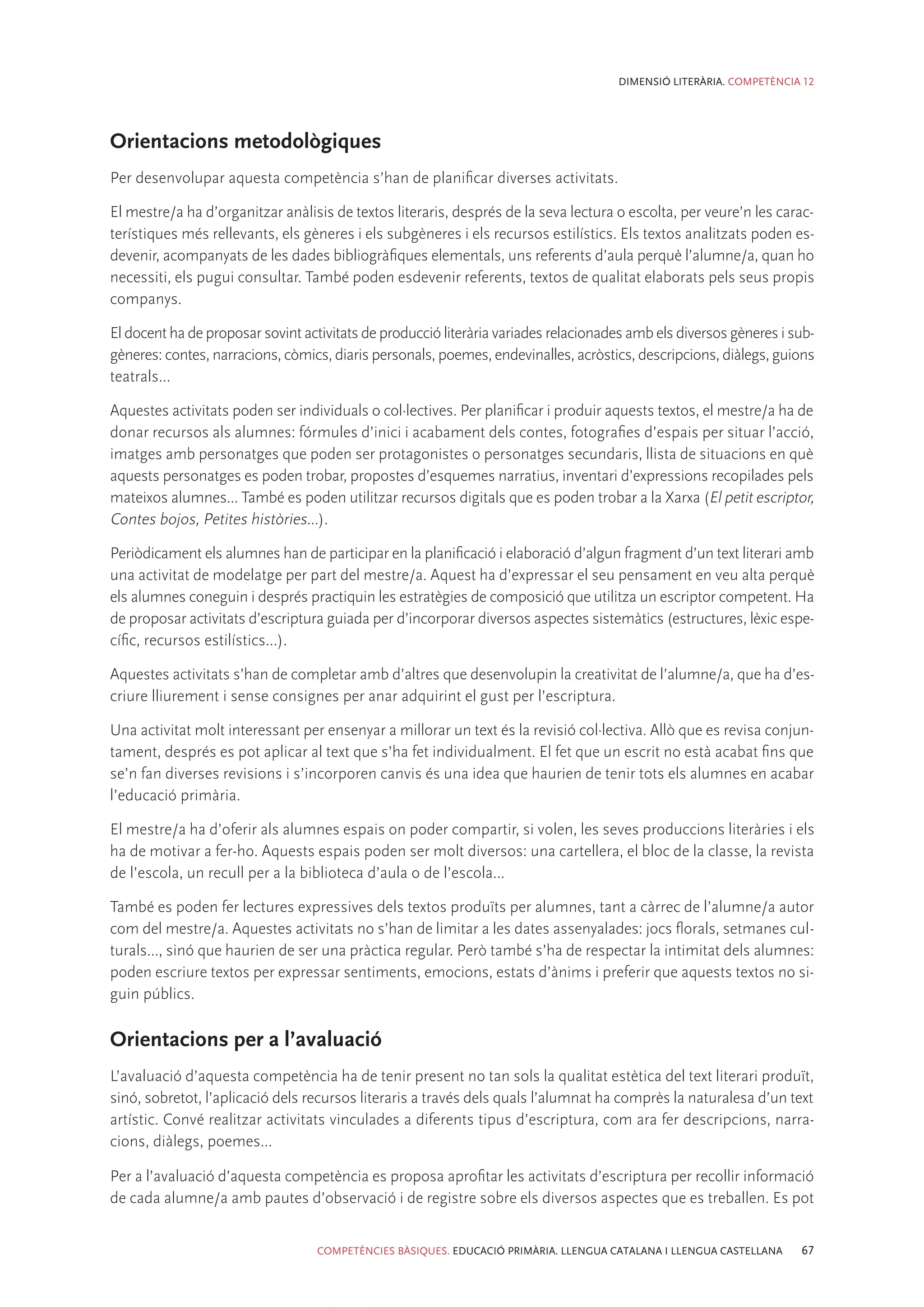 DIMENSIÓ LITERÀRIA. COMPETÈNCIA 12




Orientacions metodològiques
Per desenvolupar aquesta competència s’han de planificar diverses activitats.

El mestre/a ha d’organitzar anàlisis de textos literaris, després de la seva lectura o escolta, per veure’n les carac-
terístiques més rellevants, els gèneres i els subgèneres i els recursos estilístics. Els textos analitzats poden es-
devenir, acompanyats de les dades bibliogràfiques elementals, uns referents d’aula perquè l’alumne/a, quan ho
necessiti, els pugui consultar. També poden esdevenir referents, textos de qualitat elaborats pels seus propis
companys.

El docent ha de proposar sovint activitats de producció literària variades relacionades amb els diversos gèneres i sub-
gèneres: contes, narracions, còmics, diaris personals, poemes, endevinalles, acròstics, descripcions, diàlegs, guions
teatrals...

Aquestes activitats poden ser individuals o col·lectives. Per planificar i produir aquests textos, el mestre/a ha de
donar recursos als alumnes: fórmules d’inici i acabament dels contes, fotografies d’espais per situar l’acció,
imatges amb personatges que poden ser protagonistes o personatges secundaris, llista de situacions en què
aquests personatges es poden trobar, propostes d’esquemes narratius, inventari d’expressions recopilades pels
mateixos alumnes... També es poden utilitzar recursos digitals que es poden trobar a la Xarxa (El petit escriptor,
Contes bojos, Petites històries...).

Periòdicament els alumnes han de participar en la planificació i elaboració d’algun fragment d’un text literari amb
una activitat de modelatge per part del mestre/a. Aquest ha d’expressar el seu pensament en veu alta perquè
els alumnes coneguin i després practiquin les estratègies de composició que utilitza un escriptor competent. Ha
de proposar activitats d’escriptura guiada per d’incorporar diversos aspectes sistemàtics (estructures, lèxic espe-
cífic, recursos estilístics...).

Aquestes activitats s’han de completar amb d’altres que desenvolupin la creativitat de l’alumne/a, que ha d’es-
criure lliurement i sense consignes per anar adquirint el gust per l’escriptura.

Una activitat molt interessant per ensenyar a millorar un text és la revisió col·lectiva. Allò que es revisa conjun-
tament, després es pot aplicar al text que s’ha fet individualment. El fet que un escrit no està acabat fins que
se’n fan diverses revisions i s’incorporen canvis és una idea que haurien de tenir tots els alumnes en acabar
l’educació primària.

El mestre/a ha d’oferir als alumnes espais on poder compartir, si volen, les seves produccions literàries i els
ha de motivar a fer-ho. Aquests espais poden ser molt diversos: una cartellera, el bloc de la classe, la revista
de l’escola, un recull per a la biblioteca d’aula o de l’escola...

També es poden fer lectures expressives dels textos produïts per alumnes, tant a càrrec de l’alumne/a autor
com del mestre/a. Aquestes activitats no s’han de limitar a les dates assenyalades: jocs florals, setmanes cul-
turals..., sinó que haurien de ser una pràctica regular. Però també s’ha de respectar la intimitat dels alumnes:
poden escriure textos per expressar sentiments, emocions, estats d’ànims i preferir que aquests textos no si-
guin públics.

Orientacions per a l’avaluació
L’avaluació d’aquesta competència ha de tenir present no tan sols la qualitat estètica del text literari produït,
sinó, sobretot, l’aplicació dels recursos literaris a través dels quals l’alumnat ha comprès la naturalesa d’un text
artístic. Convé realitzar activitats vinculades a diferents tipus d’escriptura, com ara fer descripcions, narra-
cions, diàlegs, poemes...

Per a l’avaluació d’aquesta competència es proposa aprofitar les activitats d’escriptura per recollir informació
de cada alumne/a amb pautes d’observació i de registre sobre els diversos aspectes que es treballen. Es pot


                                  COMPETÈNCIES BÀSIQUES. EDUCACIÓ PRIMÀRIA. LLENGUA CATALANA I LLENGUA CASTELLANA   67
 